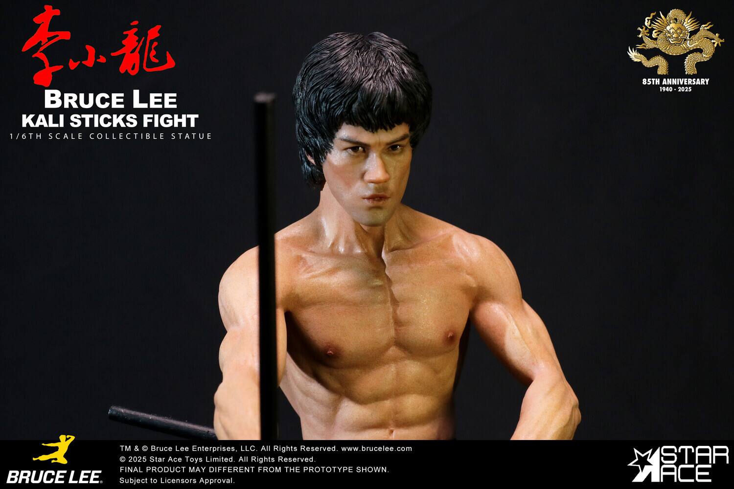 BRUCE LEE KALI STICKS FIGHT  
1/6TH SCALE COLLECTIBLE STATUE  
85TH ANNIVERSARY 1940-2025  

TM & © Bruce Lee Enterprises, LLC. All Rights Reserved. www.brucelee.com  
© 2025 Star Ace Toys Limited. All Rights Reserved.  
FINAL PRODUCT MAY DIFFER FROM THE PROTOTYPE SHOWN.  
Subject to Licensor's Approval.  

STAR ACE