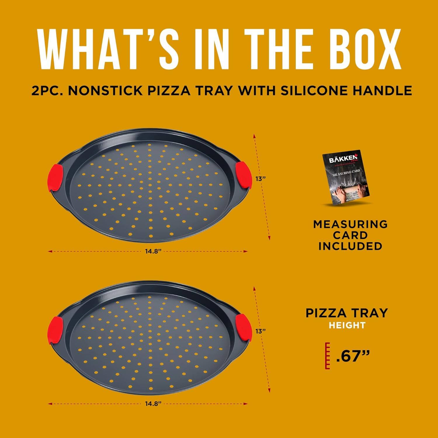 WHAT'S IN THE BOX
2PC. NONSTICK PIZZA TRAY WITH SILICONE HANDLE
13" PIZZA TRAY HEIGHT
.67"
14.8"
MEASURING CARD INCLUDED