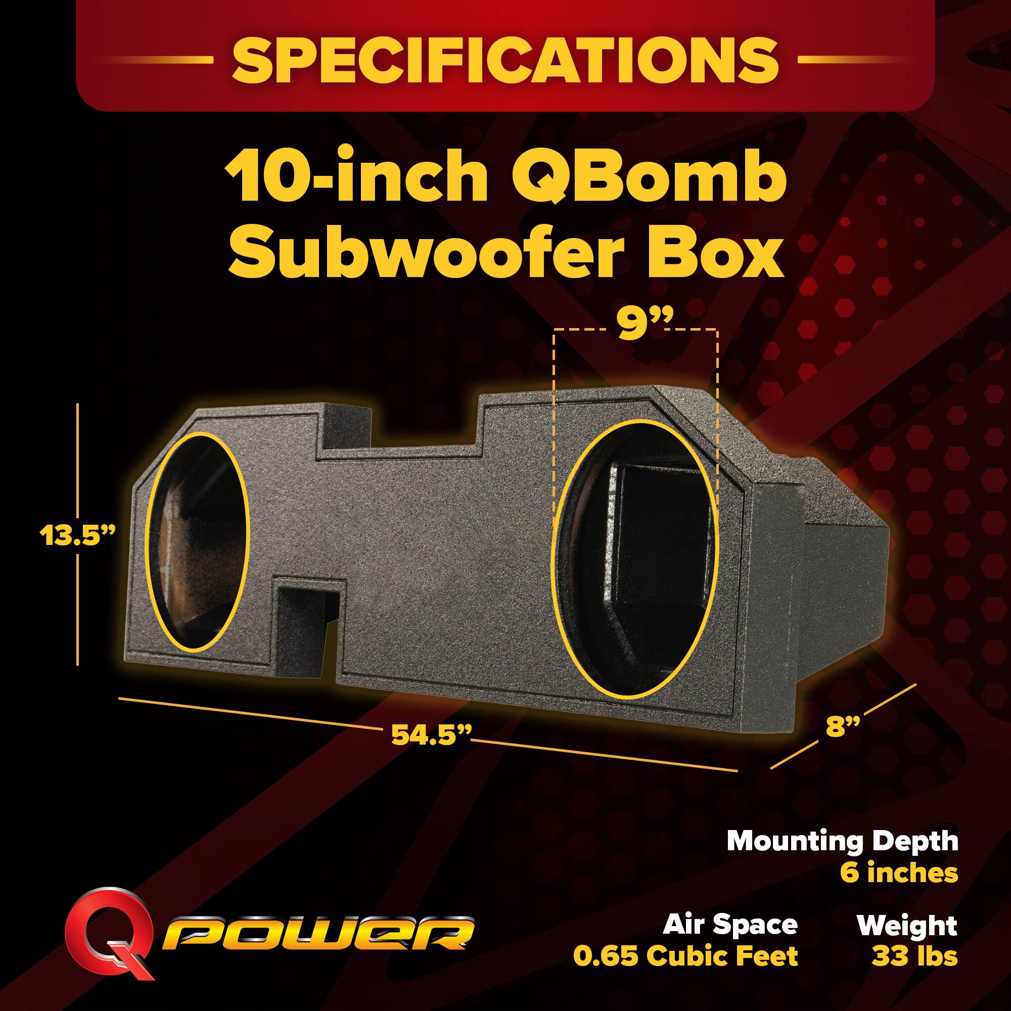 SPECIFICATIONS  
10-inch QBomb Subwoofer Box  
- 9"  
- 13.5"  
- 54.5"  
- 8"  
Mounting Depth: 6 inches  
Air Space: 0.65 Cubic Feet  
Weight: 33 lbs
