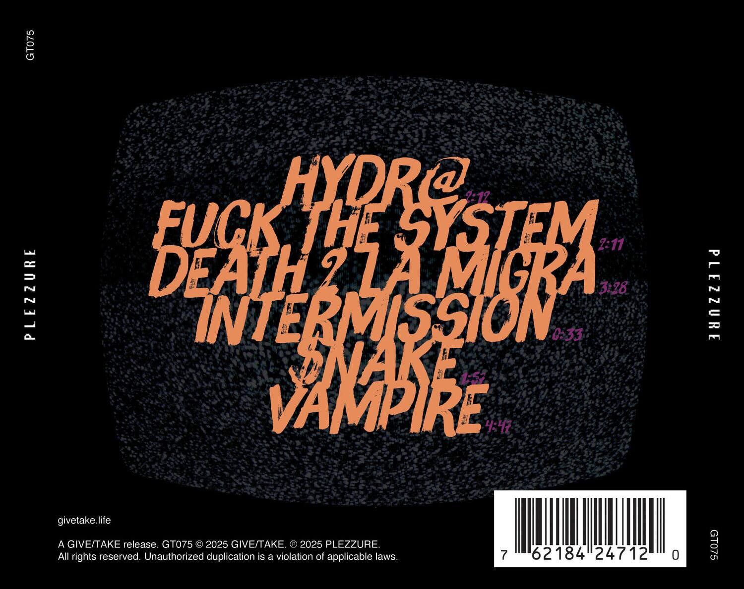 GT075  
PLEZZURE  

HYDRA @ 2:12  
FUCK THE SYSTEM 2:11  
DEATH 2 LA MIGRA 3:28  
INTERMISSION 0:33  
SNAKE 1:57  
VAMPIRE 4:47  

givetake.life  
A GIVE/TAKE release. GT075 © 2025 GIVE/TAKE. © 2025 PLEZZURE.  
All rights reserved. Unauthorized duplication is a violation of applicable laws.  

7 62184 24712 0  

GT075