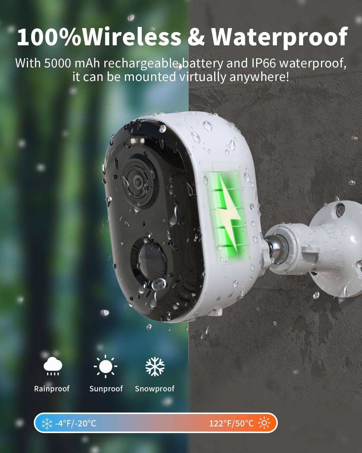 100% Wireless & Waterproof

With 5000 mAh rechargeable battery and IP66 waterproof, it can be mounted virtually anywhere!

Rainproof Sunproof Snowproof

-4°F/-20°C 122°F/50°C