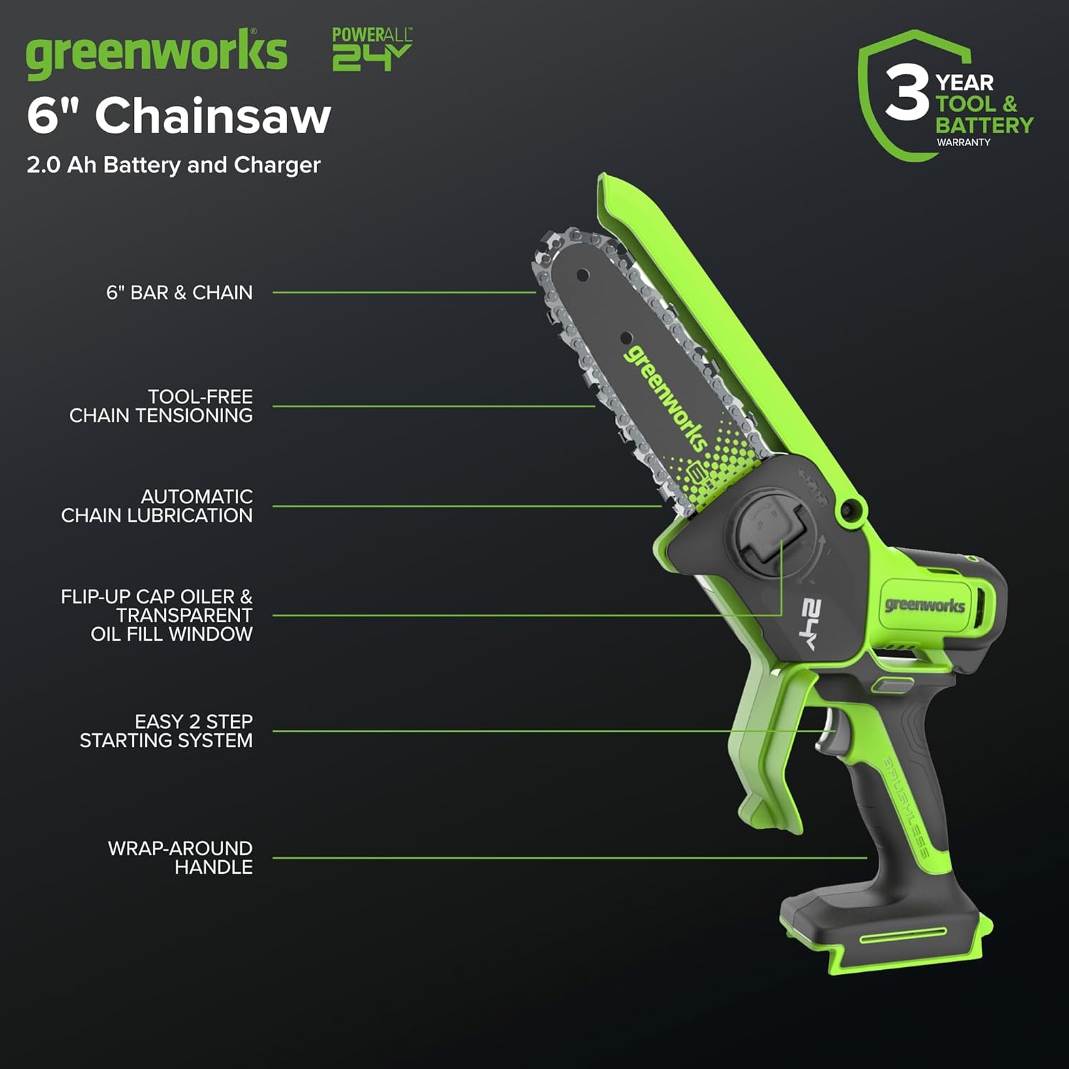 POWERALL greenworks 24V 6" Chainsaw  
2.0 Ah Battery and Charger  
YEAR 3 TOOL & BATTERY WARRANTY  
6" BAR & CHAIN  
TOOL-FREE CHAIN TENSIONING  
AUTOMATIC CHAIN LUBRICATION  
FLIP-UP CAP OILER & TRANSPARENT OIL FILL WINDOW  
EASY 2 STEP STARTING SYSTEM  
WRAP-AROUND HANDLE