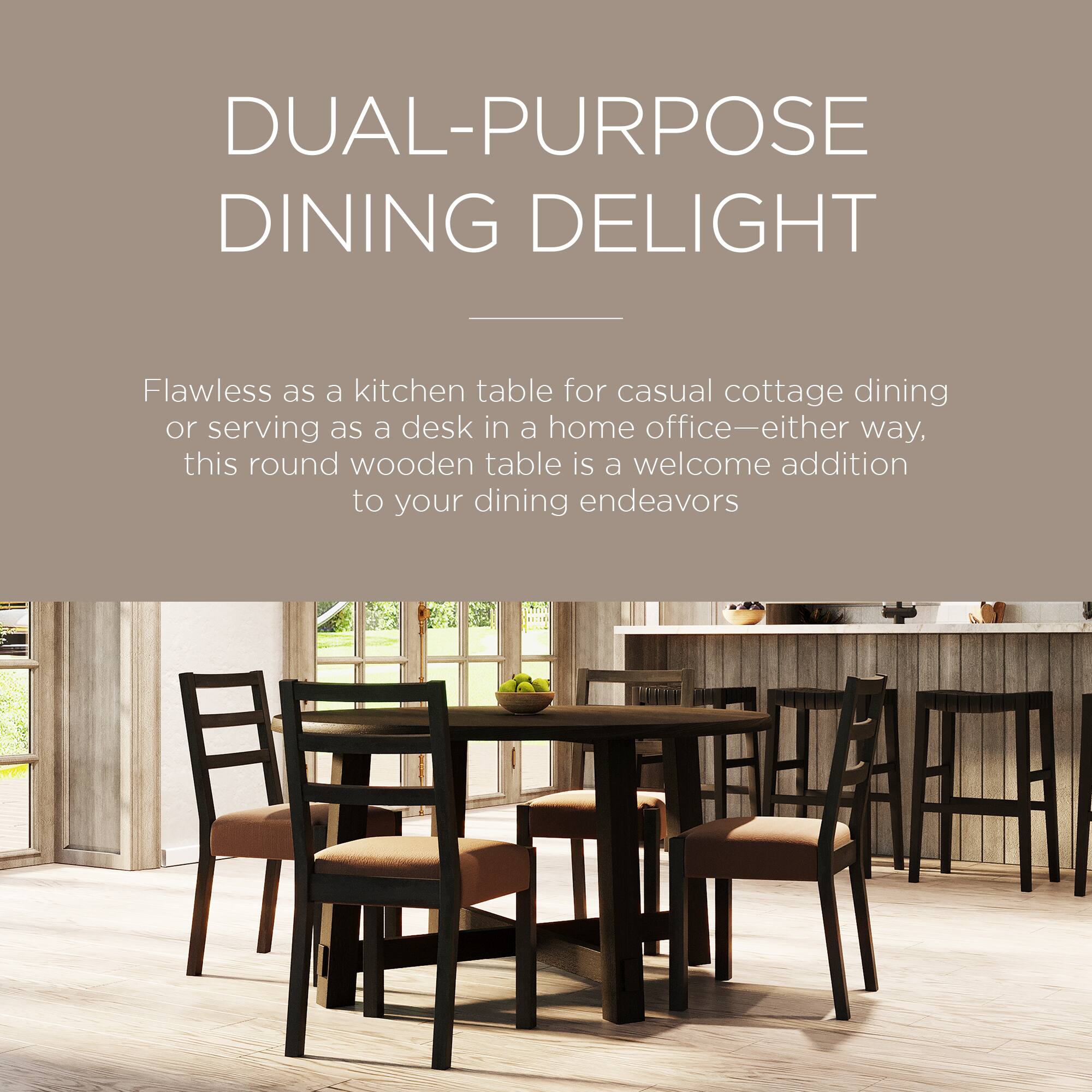 DUAL-PURPOSE DINING DELIGHT

Flawless as a kitchen table for casual cottage dining or serving as a desk in a home office—either way, this round wooden table is a welcome addition to your dining endeavors