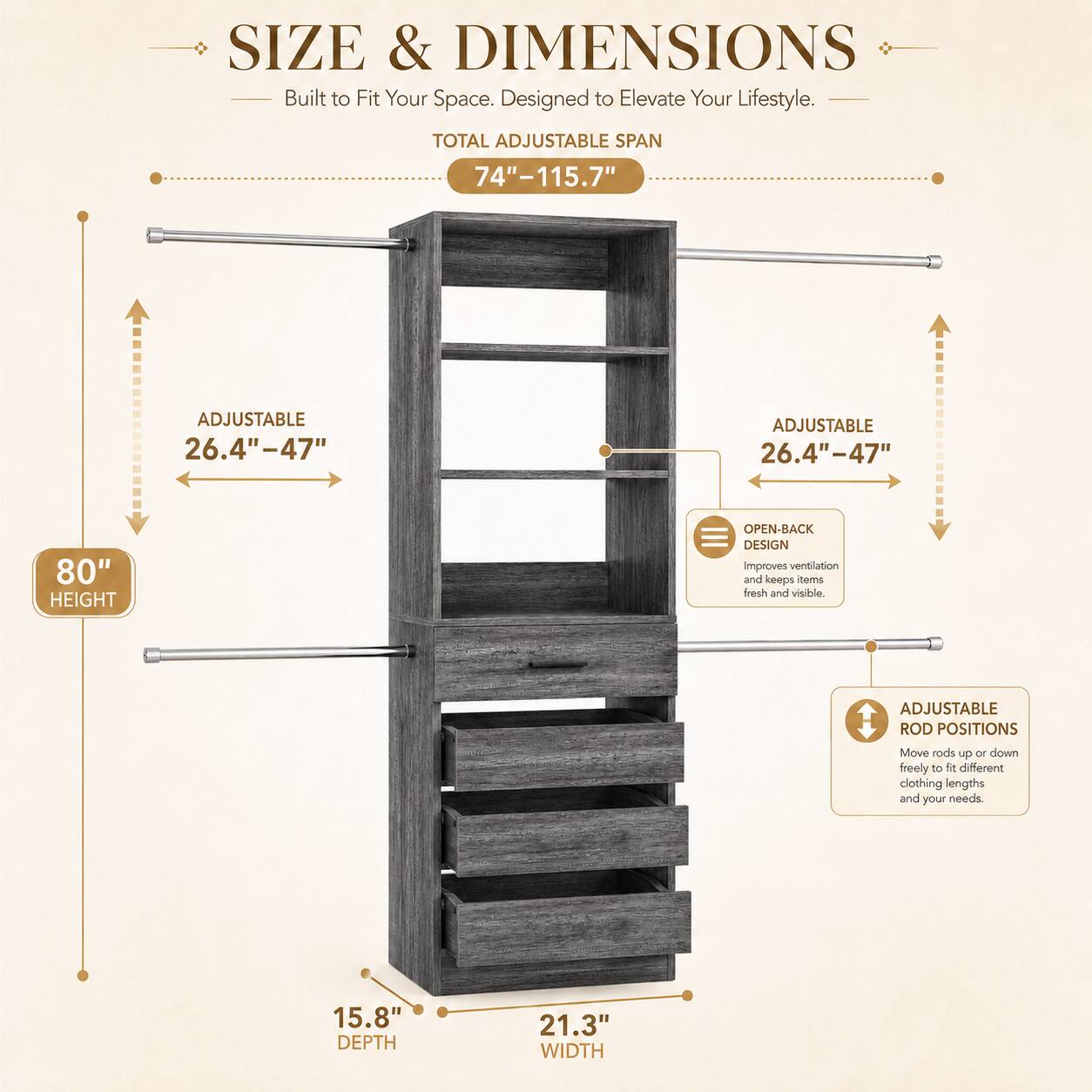SIZE & DIMENSIONS  
Built to Fit Your Space. Designed to Elevate Your Lifestyle.  

TOTAL ADJUSTABLE SPAN 74"-115.7"  
ADJUSTABLE 26.4"-47"  
ADJUSTABLE 26.4"-47"  
80" HEIGHT  
OPEN-BACK DESIGN improves ventilation and keeps clothes fresh and visible.  
ADJUSTABLE ROD POSITIONS Move rods up or down freely to different clothing lengths and your needs  
15.8" DEPTH  
21.3" WIDTH