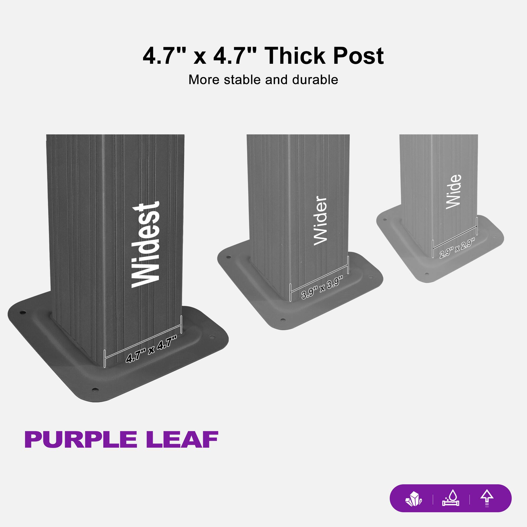 4.7" x 4.7" Thick Post  
More stable and durable  

Widest  
4.7" x 4.7"  

Wider  
3.9" x 3.9"  

Wide  
2.0" x 2.0"  

PURPLE LEAF