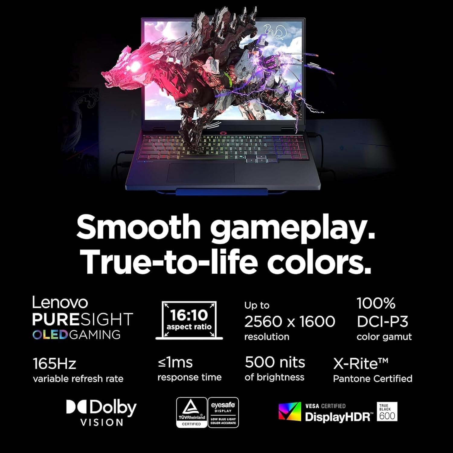 Smooth gameplay. True-to-life colors.

Lenovo PURESIGHT OLED GAMING

- 16:10 aspect ratio
- Up to 2560 x 1600 resolution
- 100% DCI-P3 color gamut
- 165Hz variable refresh rate
- <1ms response time
- 500 nits of brightness
- X-Rite™ Pantone Certified
- Dolby VISION
- Eyesafe
- VESA CERTIFIED
- DisplayHDR 600
- True Black
- TÜV Rheinland Certified