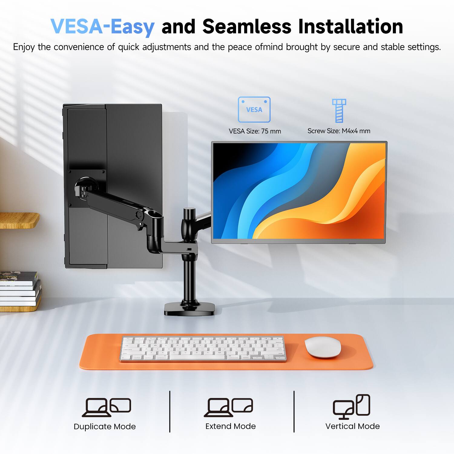 VESAEasy and Seamless Installation  
Enjoy the convenience of quick adjustments and the peace of mind brought by secure and stable settings.  

VESA  
VESA Size: 75 mm  
Screw Size: M4x4 mm  

Duplicate Mode  
Extend Mode  
Vertical Mode