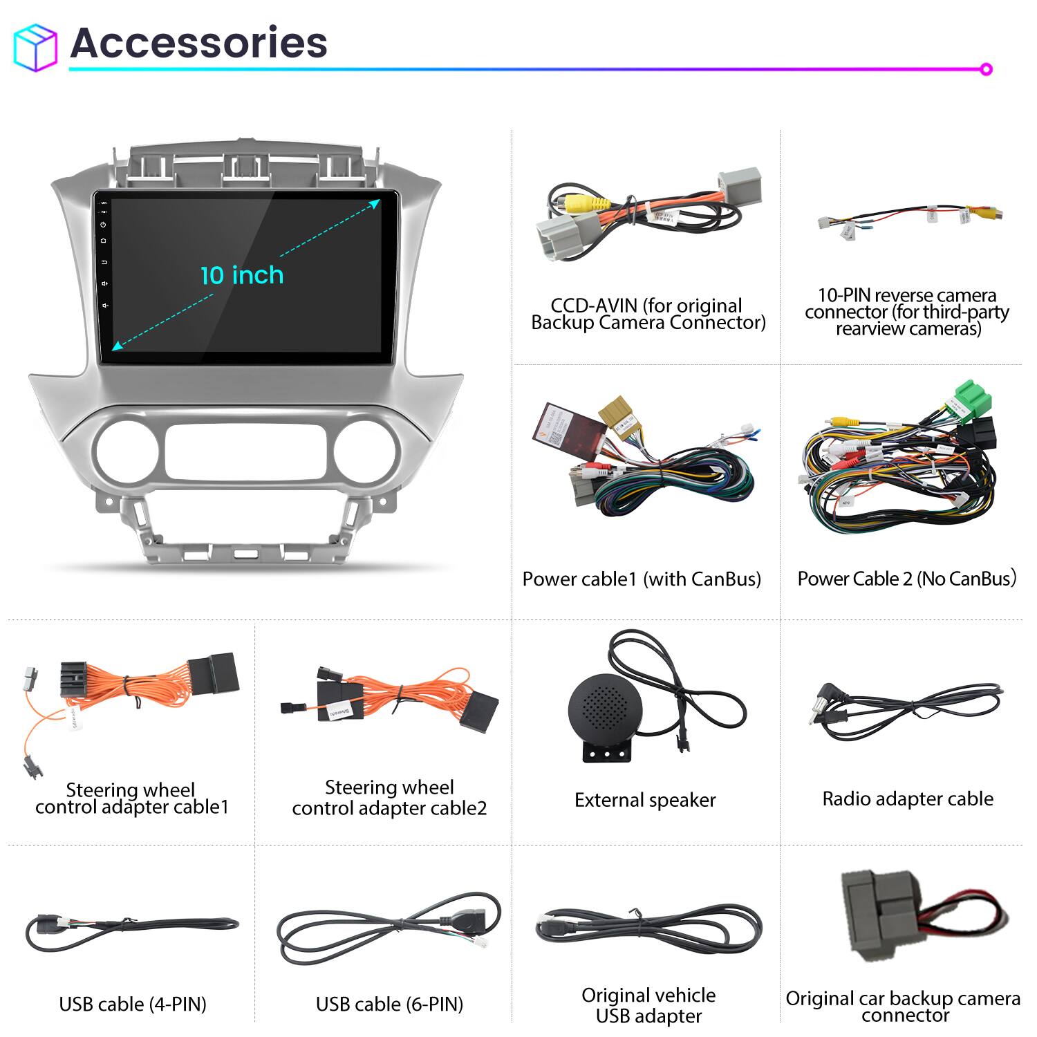 Accessories

- 10 inch
- CCD-AVIN (for original Backup Camera Connector)
- 10-PIN reverse camera connector (for third-party rearview cameras)
- Power cable 1 (with CanBus)
- Power Cable 2 (No CanBus)
- Steering wheel control adapter cable 1
- Steering wheel control adapter cable 2
- External speaker
- Radio adapter cable
- USB cable (4-PIN)
- USB cable (6-PIN)
- Original vehicle USB adapter
- Original car backup camera connector