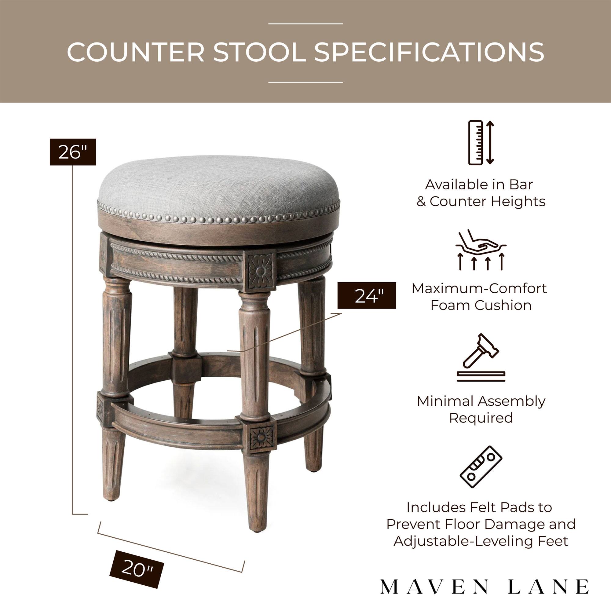 COUNTER STOOL SPECIFICATIONS

- 26" Available in Bar & Counter Heights
- 24" Maximum-Comfort Foam Cushion
- 20" Minimal Assembly Required
- Includes Felt Pads to Prevent Floor Damage and Adjustable-Leveling Feet

MAVEN LANE