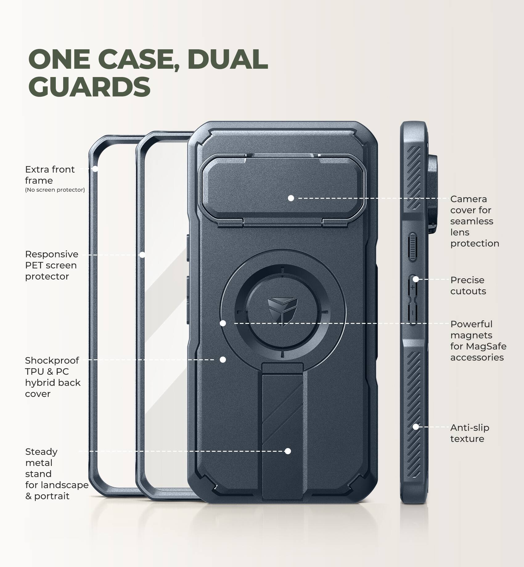 ONE CASE, DUAL GUARDS

- Extra front frame (No screen protector)
- Responsive PET screen protector
- Camera cover for seamless lens protection
- Precise cutouts
- Shockproof TPU & PC hybrid back cover
- Powerful magnets for MagSafe accessories
- Steady metal stand for landscape & portrait
- Anti-slip texture
