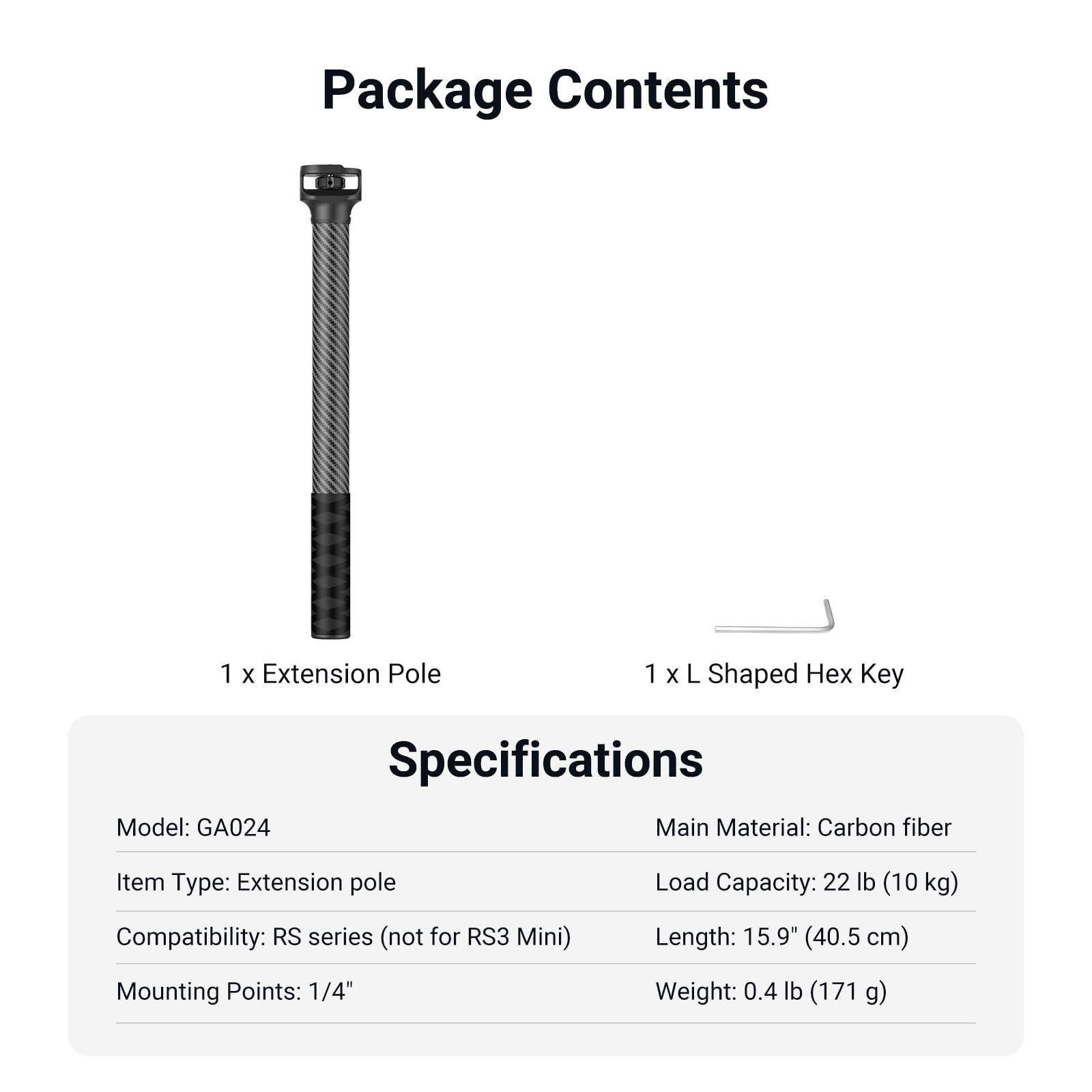 Package Contents  
1 x Extension Pole  
1 x L Shaped Hex Key  

Specifications  
Model: GA024  
Item Type: Extension pole  
Compatibility: RS series (not for RS3 Mini)  
Mounting Points: 1/4"  

Main Material: Carbon fiber  
Load Capacity: 22 lb (10 kg)  
Length: 15.9" (40.5 cm)  
Weight: 0.4 lb (171 g)