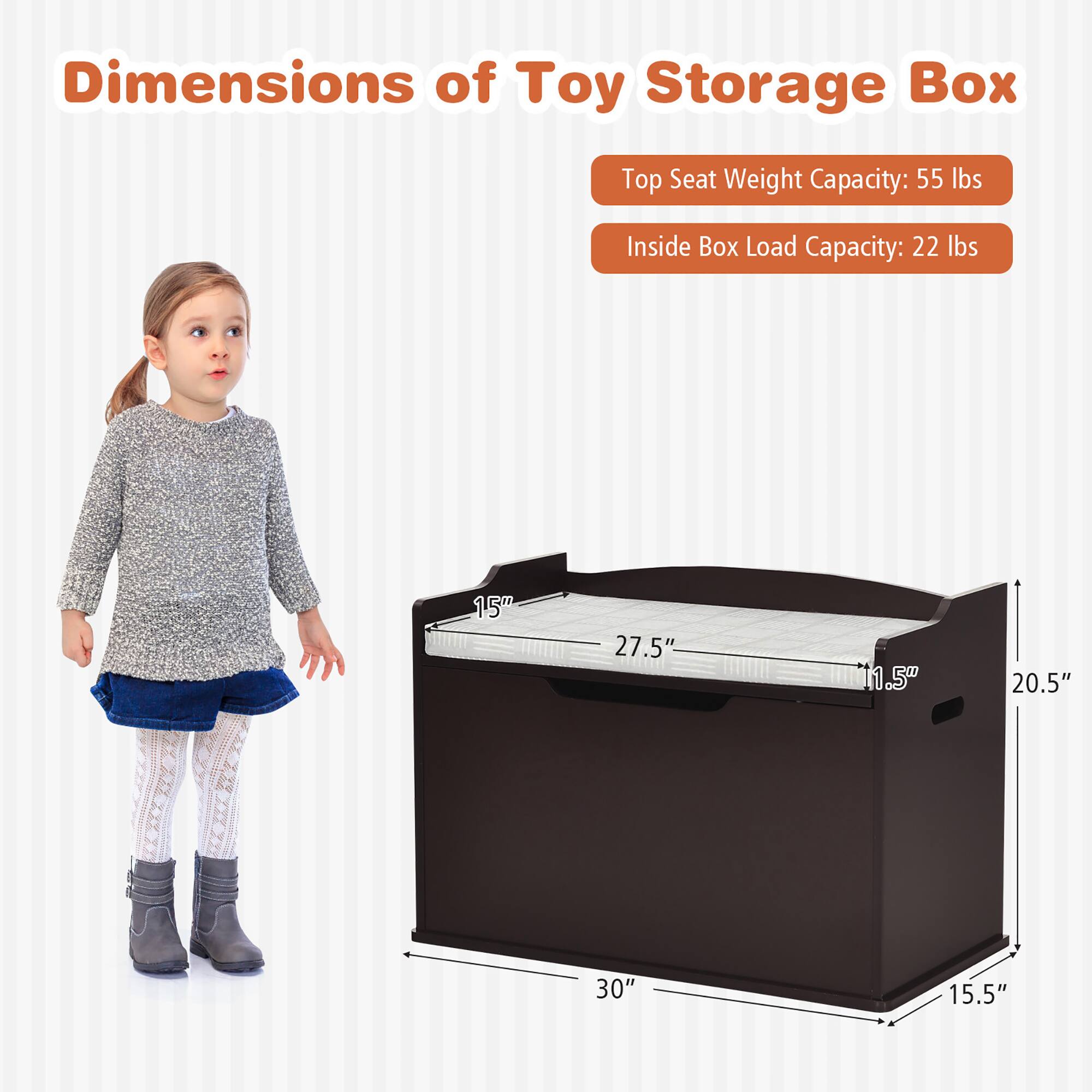 Dimensions of Toy Storage Box

Top Seat Weight Capacity: 55 lbs

Inside Box Load Capacity: 22 lbs

Dimensions:
- Length: 30"
- Width: 15.5"
- Height: 20.5"
- Seat Height: 15"
- Seat Depth: 27.5"
- Seat Width: 11.5"