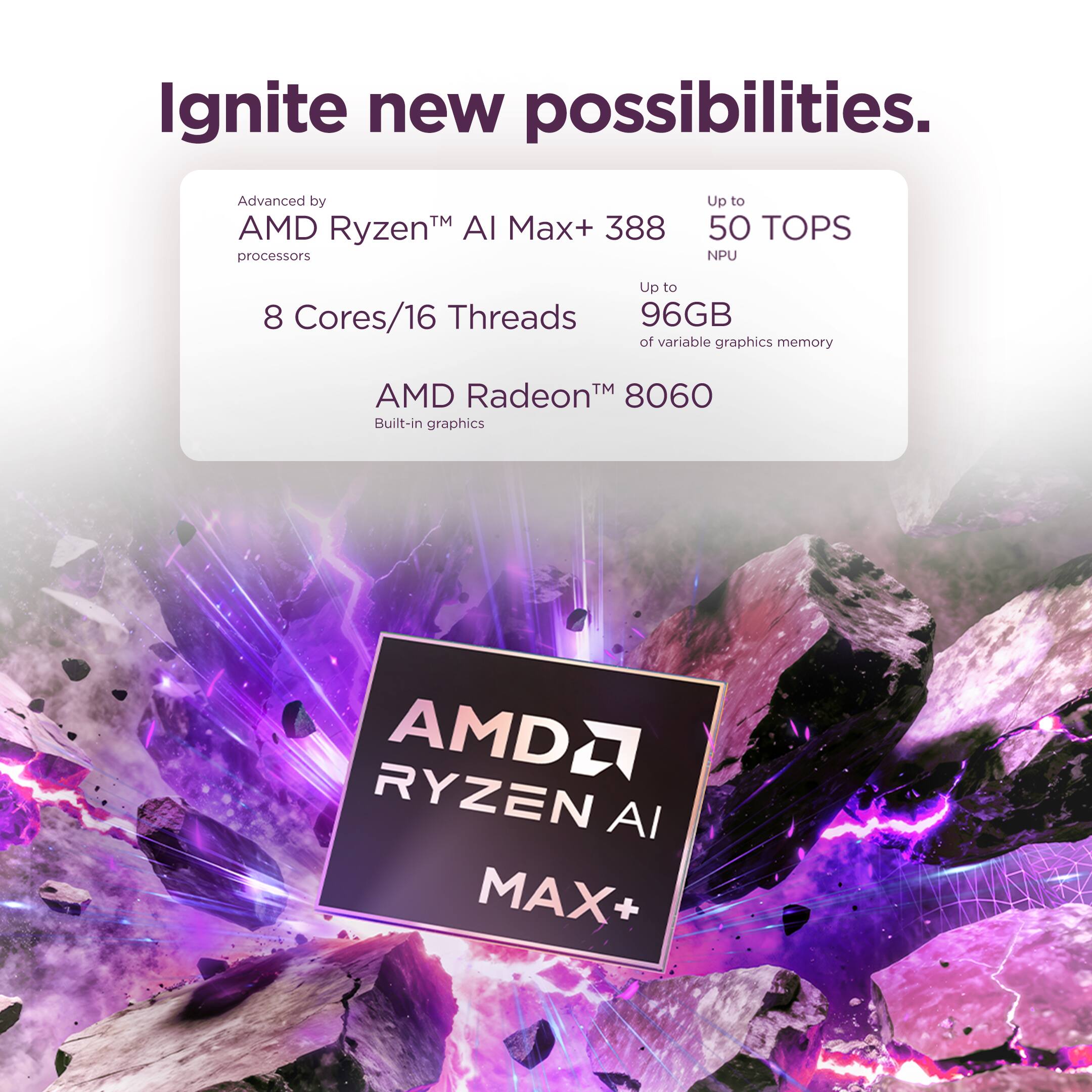 Ignite new possibilities.

Advanced by AMD Ryzen™ AI Max+ 388 processors
Up to 50 TOPS NPU
Up to 8 Cores/16 Threads
Up to 96GB of variable graphics memory
AMD Radeon™ 8060 Built-in graphics

AMD RYZEN AI MAX+