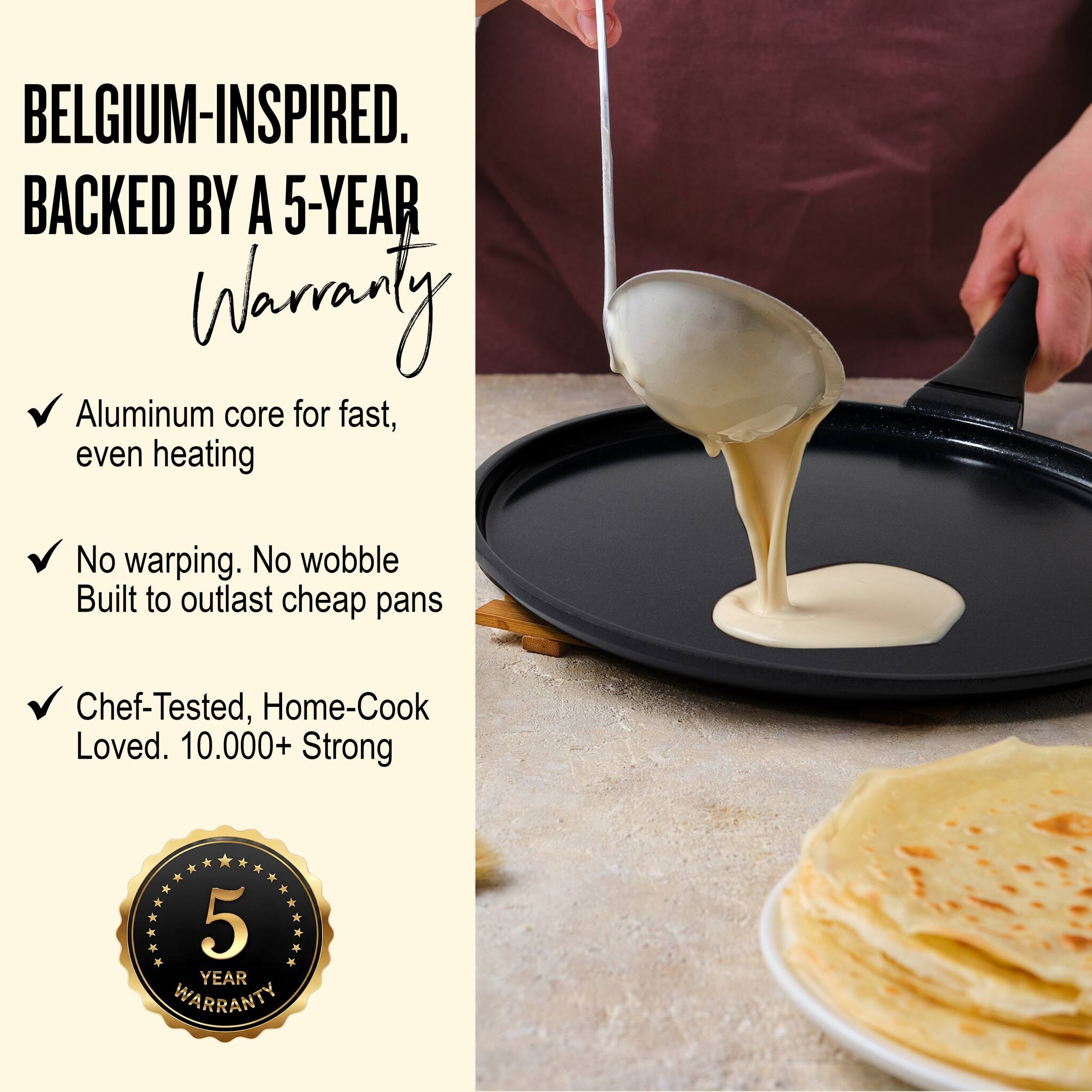 BELGIUM-INSPIRED.  
BACKED BY A 5-YEAR WARRANTY  

- Aluminum core for fast, even heating  
- No warping. No wobble  
  Built to outlast cheap pans  
- Chef-Tested, Home-Cook Loved. 10,000+ Strong  

5 YEAR WARRANTY