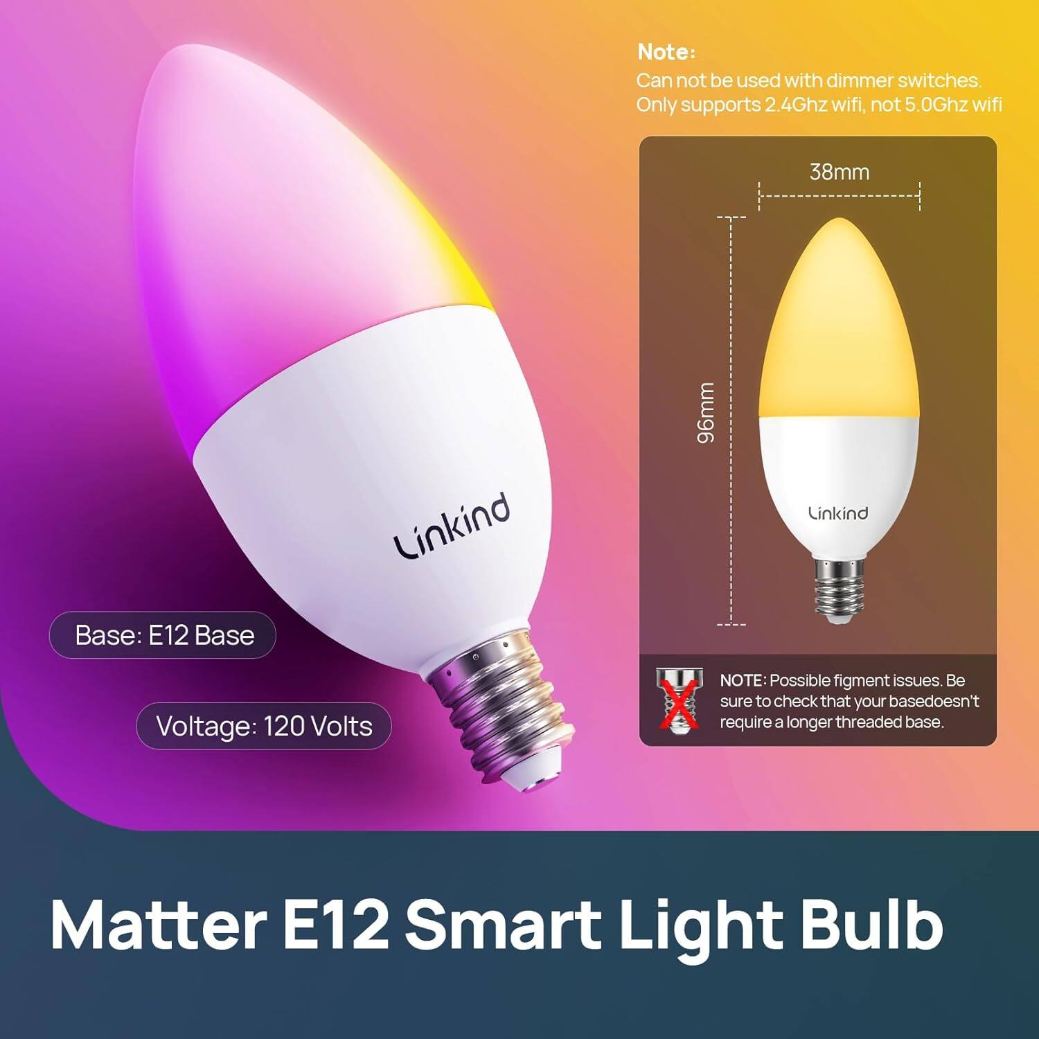 Matter E12 Smart Light Bulb

Base: E12 Base  
Voltage: 120 Volts

Note:  
- Can not be used with dimmer switches.  
- Only supports 2.4Ghz wifi, not 5.0Ghz wifi

38mm  
96mm

Linkind

NOTE: Possible fixture issues. Be sure to check that your base doesn't require a longer threaded base.