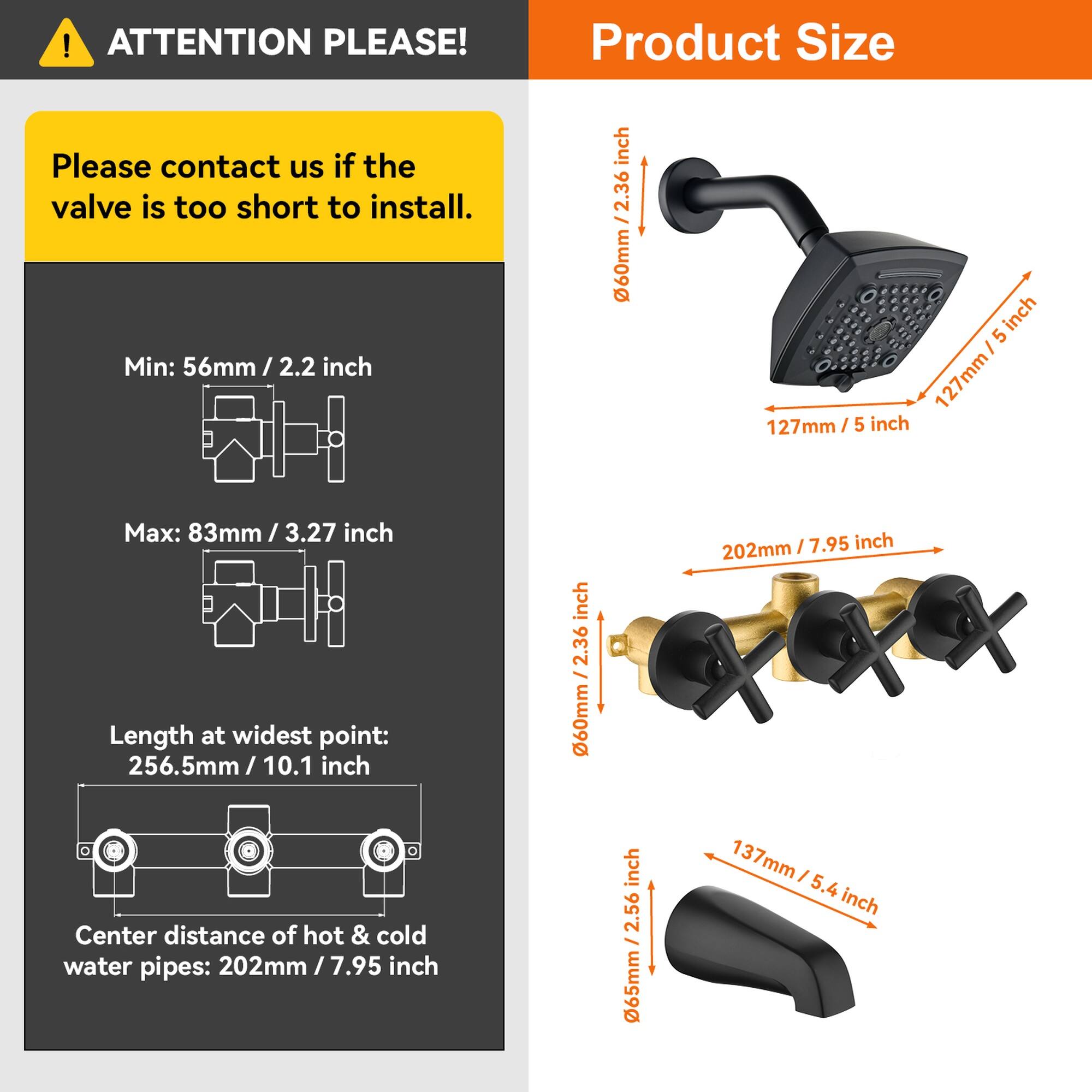 ATTENTION PLEASE!

Please contact us if the valve is too short to install.

Product Size

Min: 56mm / 2.2 inch  
Max: 83mm / 3.27 inch  

Length at widest point: 256.5mm / 10.1 inch  

Center distance of hot & cold water pipes: 202mm / 7.95 inch  

60mm / 2.36 inch  
127mm / 5 inch  
137mm / 5.4 inch