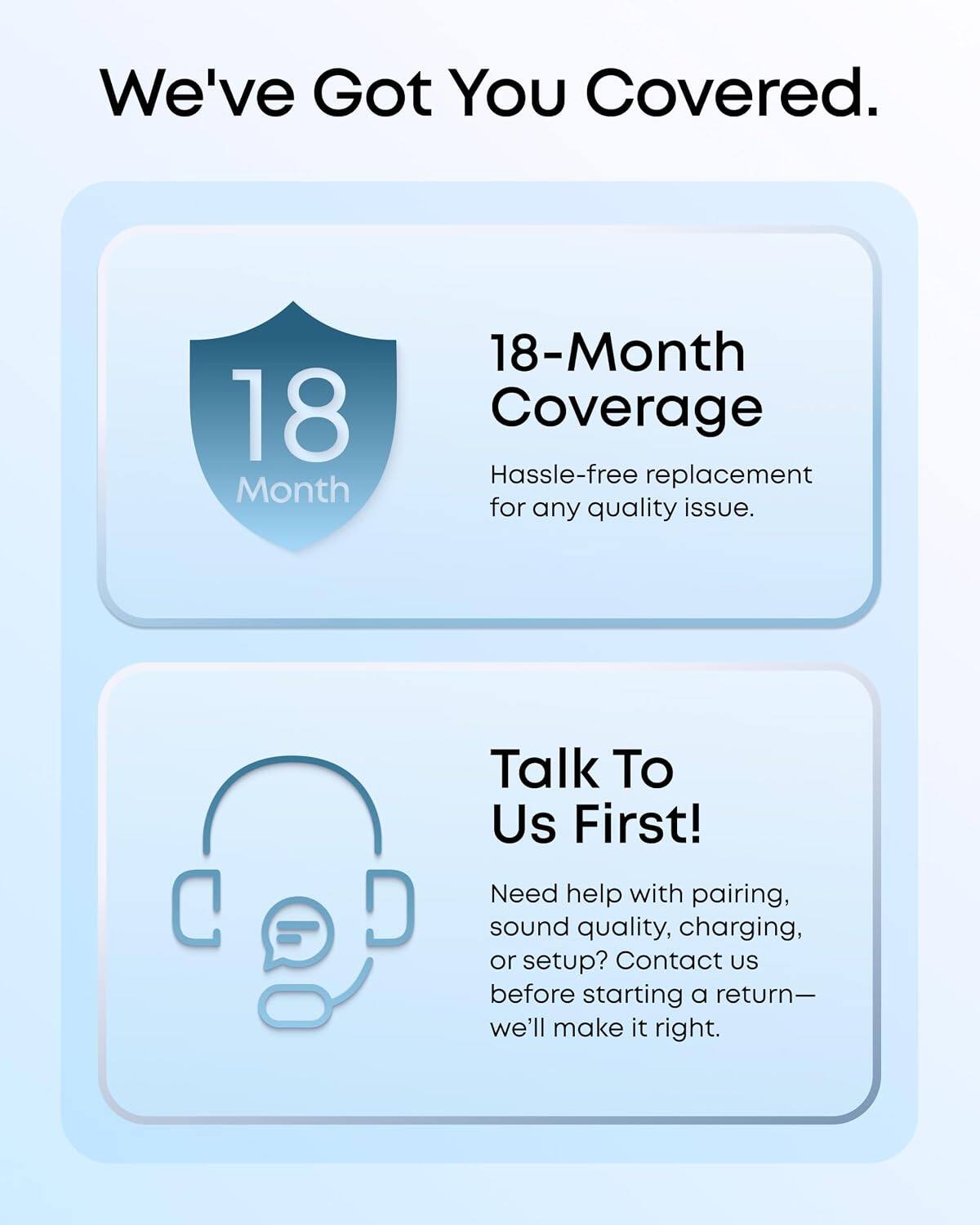 We've Got You Covered.

18-Month Coverage
Hassle-free replacement for any quality issue.

Talk To Us First!
Need help with pairing, sound quality, charging, or setup? Contact us before starting a return— we'll make it right.