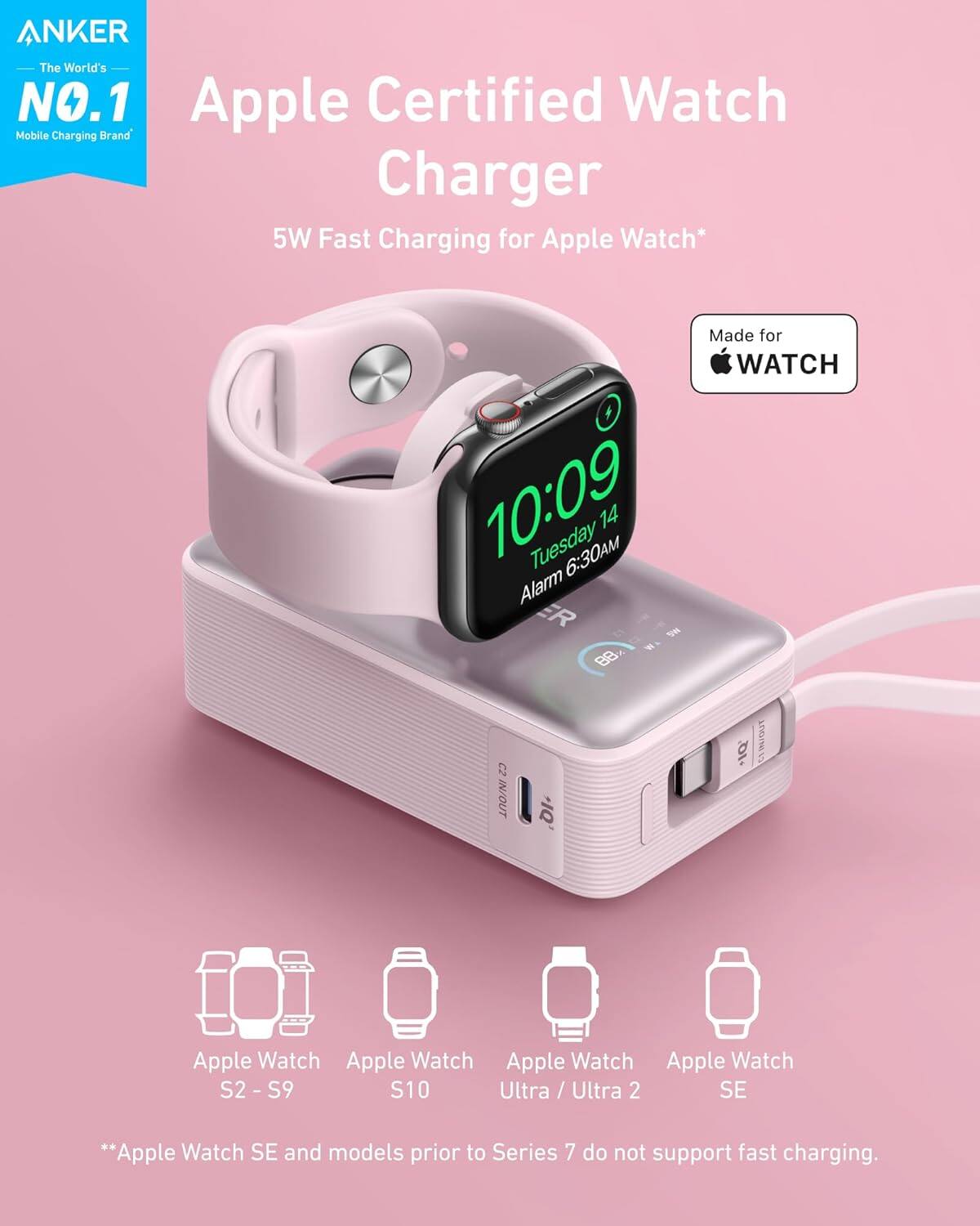 ANKER  
The World's NO.1 Mobile Charging Brand

Apple Certified Watch Charger  
5W Fast Charging for Apple Watch*

Made for WATCH

Apple Watch S2 - S9  
Apple Watch S10  
Apple Watch Ultra / Ultra 2  
Apple Watch SE

*Apple Watch SE and models prior to Series 7 do not support fast charging.