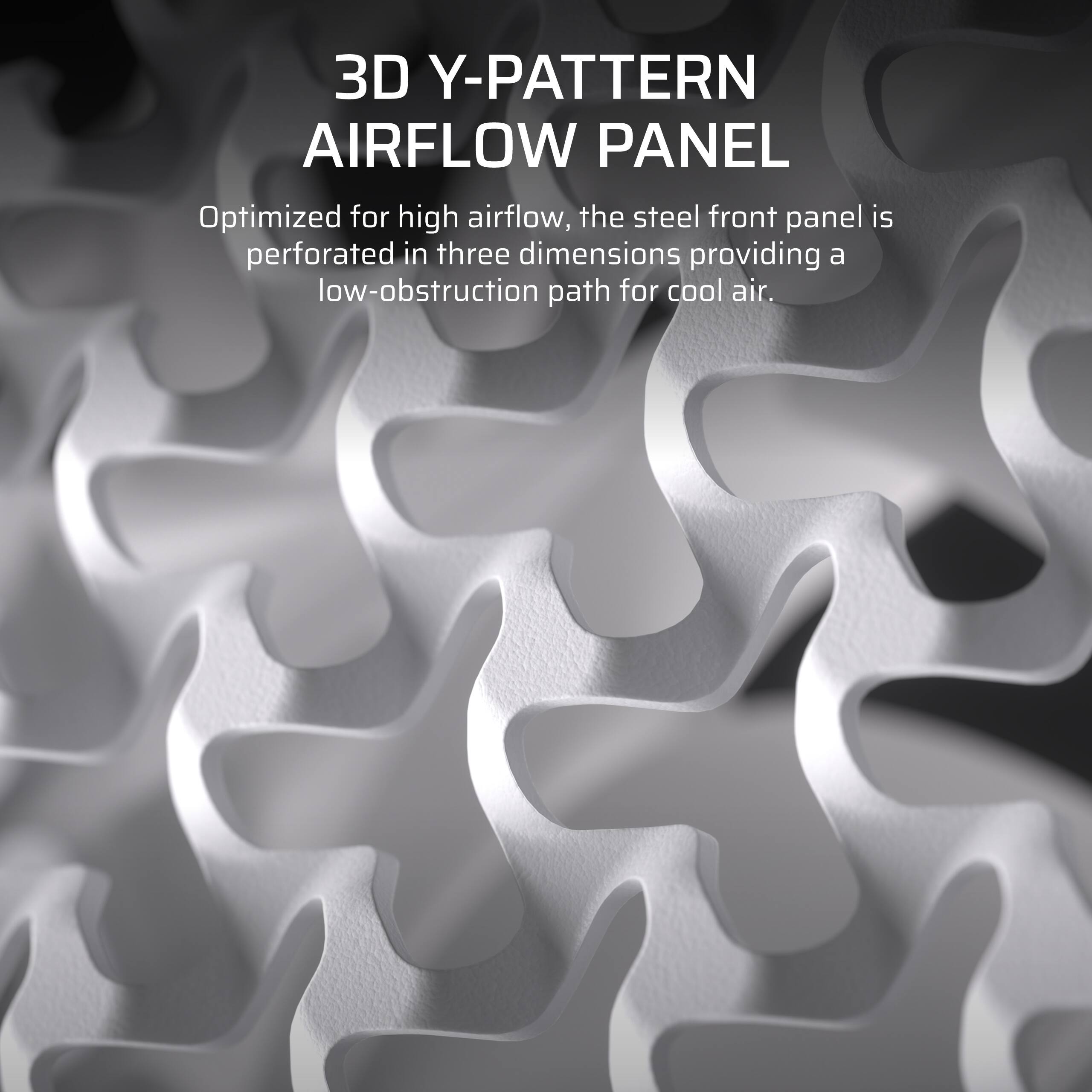 3D Y-PATTERN AIRFLOW PANEL Optimized for high airflow, the steel front panel is perforated in three dimensions, providing a low-obstruction path for cool air.