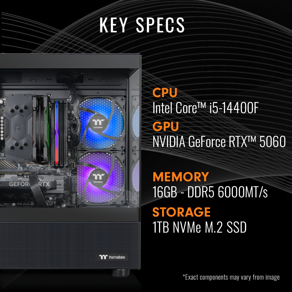 KEY SPECS
CPU: Intel Core™ i5-14400F
GPU: NVIDIA GeForce RTX™ 5060
MEMORY: 16GB - DDR5 6000MT/s
STORAGE: 1TB NVMe M.2 SSD
*Exact components may vary from image