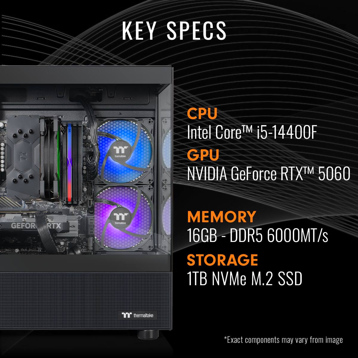 KEY SPECS

CPU: Intel Core™ i5-14400F
GPU: NVIDIA GeForce RTX™ 5060
MEMORY: 16GB - DDR5 6000MT/s
STORAGE: 1TB NVMe M.2 SSD

*Exact components may vary from image