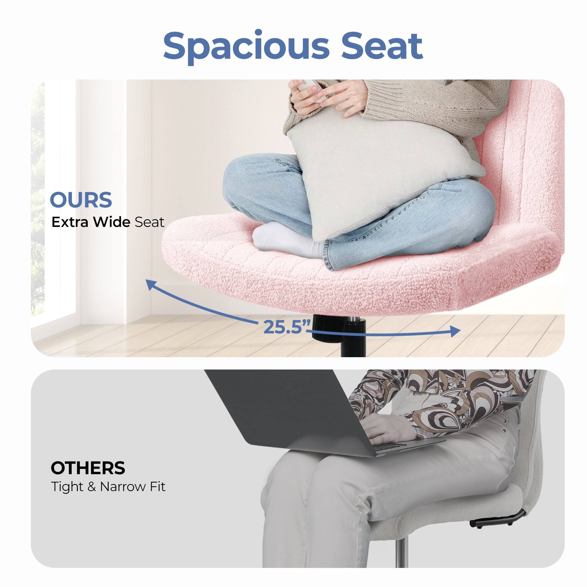Spacious Seat

OURS  
Extra Wide Seat  
25.5"

OTHERS  
Tight & Narrow Fit