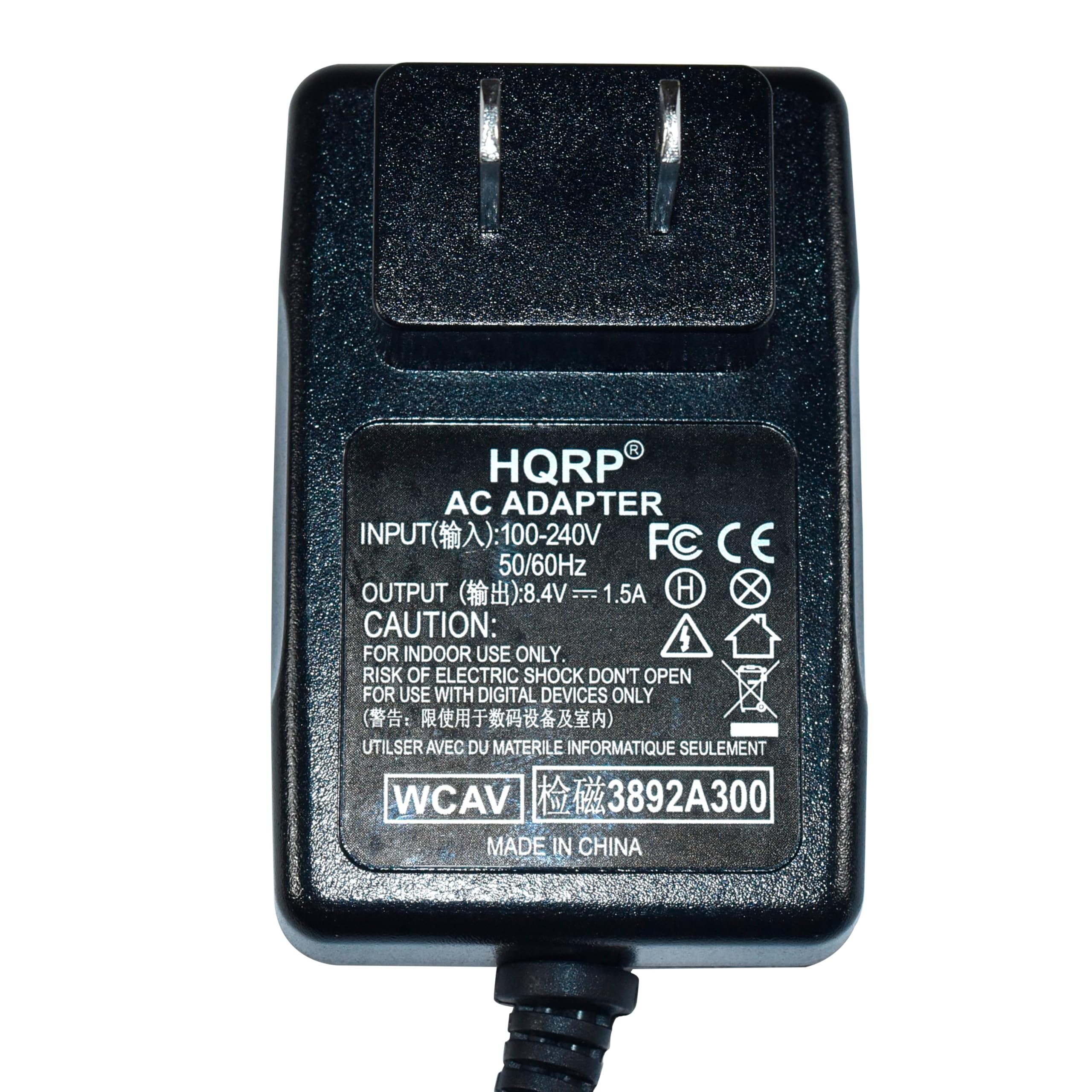HQRP AC ADAPTER  
INPUT(输入): 100-240V 50/60Hz  
OUTPUT(输出): 8.4V = 1.5A  
CAUTION:  
FOR INDOOR USE ONLY  
RISK OF ELECTRIC SHOCK DON'T OPEN  
FOR USE WITH DIGITAL DEVICES ONLY  
UTILISER AVEC DU MATERIEL INFORMATIQUE SEULEMENT  
WCAV 3892A300  
MADE IN CHINA