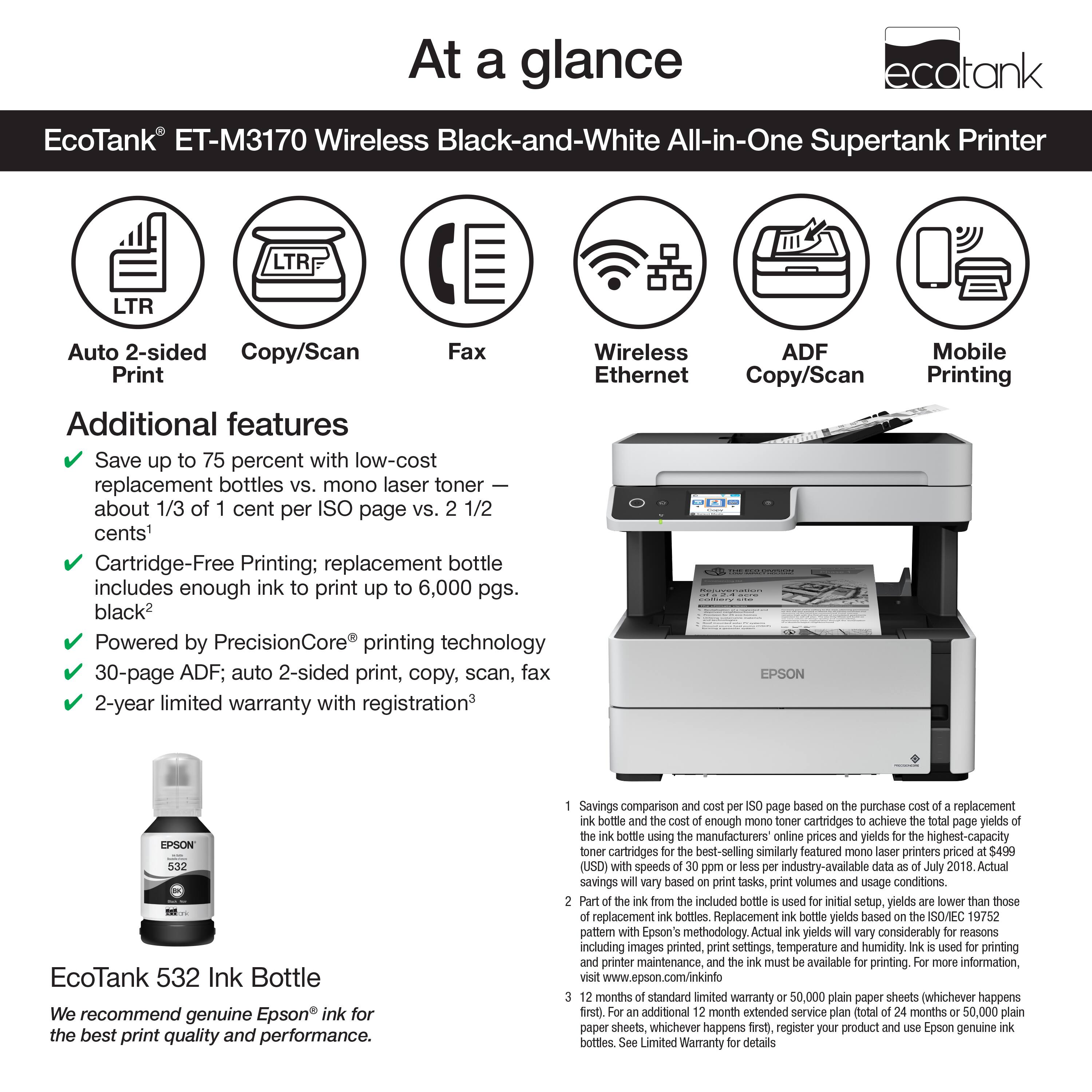 At a Glance: Ecotank ET-M3170 Wireless Black-and-White All-in-One Supertank Printer

Features:

* LTR LTR Auto 2-sided Copy/Scan Fax
* Wireless ADF
* Print Ethernet Copy/Scan
* Additional features
* Save up to 75 percent with low-cost replacement bottles vs. mono laser toner
* about 1/3 of cent per ISO page vs. 1/2 cents
* Cartridge-Free Printing: replacement bottle includes enough ink to print up 6,000 pgs. black
* Powered by PrecisionCore printing technology
* 30-page ADF; auto 2-sided print, copy, scan, fax
* EPSON 2-year limited warranty with registration
* Mobile Printing
* Epson EcoTank 532 Ink Bottle

We recommend genuine Epson ink for the best print quality and performance. Savings comparison page based on purchase of replacement bottles achieving yields using manufacturers online prices of highest-capacity cartridges for similarly featured printers priced (USD) at industry-available speeds in 2018. Actual savings based on print tasks, volumes, and print quality.