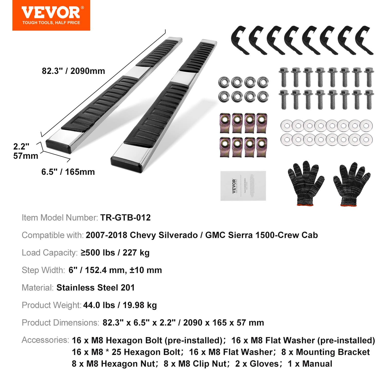VEVOR TOUGH TOOLS, HALF PRICE

82.3" / 2090mm
2.2" / 57mm
6.5" / 165mm

Item Model Number: TR-GTB-012

Compatible with: 2007-2018 Chevy Silverado / GMC Sierra 1500-Crew Cab

Load Capacity: 2500 lbs / 227 kg

Step Width: 6" / 152.4 mm, ±10 mm

Material: Stainless Steel 201

Product Weight: 44.0 lbs / 19.98 kg

Product Dimensions: 82.3" x 6.5" x 2.2" / 2090 x 165 x 57 mm

Accessories: 
- 16 x M8 Hexagon Bolt (pre-installed)
- 16 x M8 Flat Washer (pre-installed)
- 16 x M8 * 25 Hexagon Bolt
- 16 x M8 Flat Washer
- 8 x Mounting Bracket
- 8 x