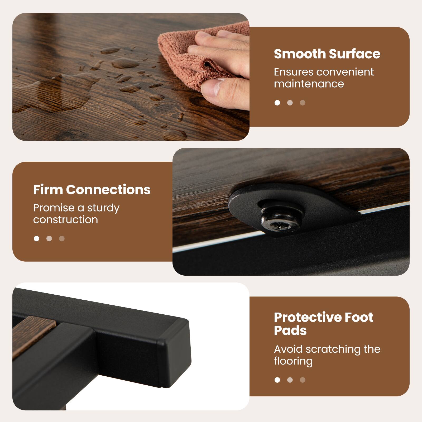 Smooth Surface  
Ensures convenient maintenance  

Firm Connections  
Promise a sturdy construction  

Protective Foot Pads  
Avoid scratching the flooring