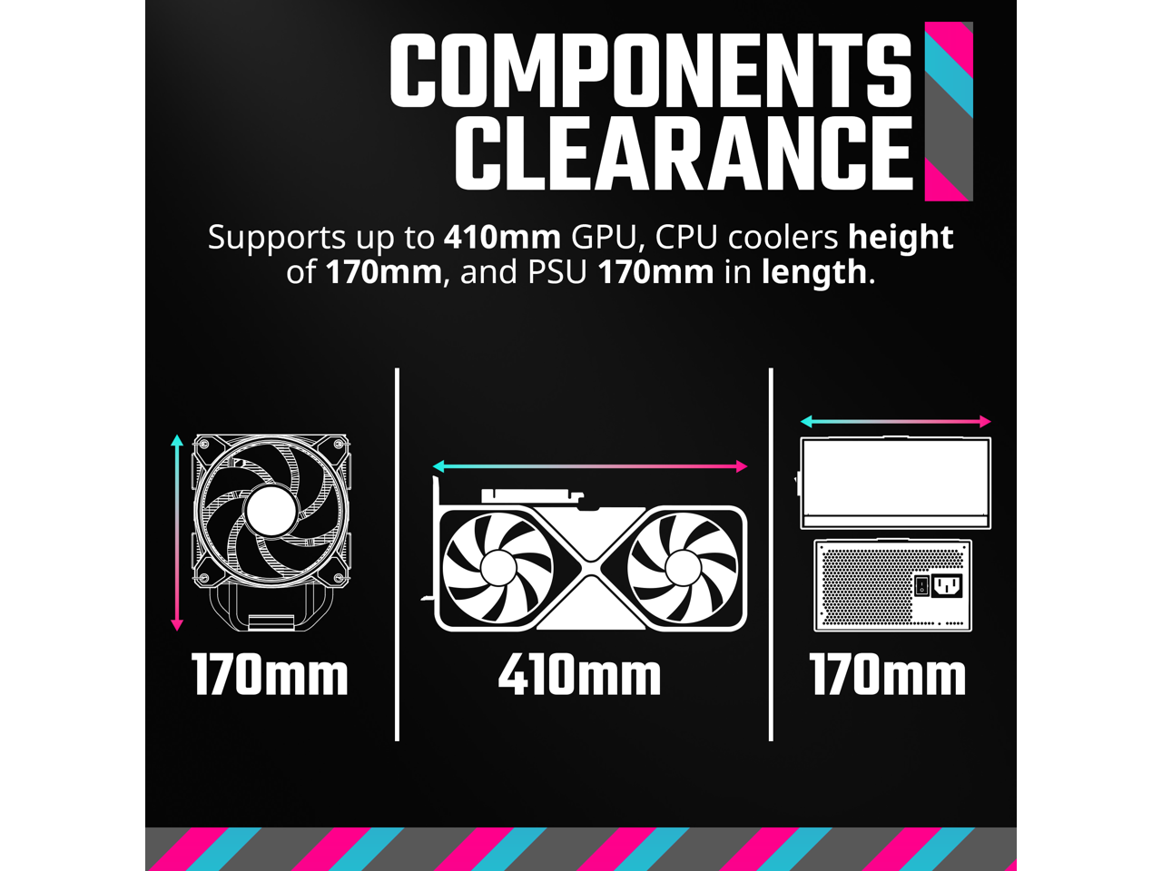 COMPONENTS CLEARANCE

Supports up to 410mm GPU, CPU coolers height of 170mm, and PSU 170mm in length.

170mm  
410mm  
170mm