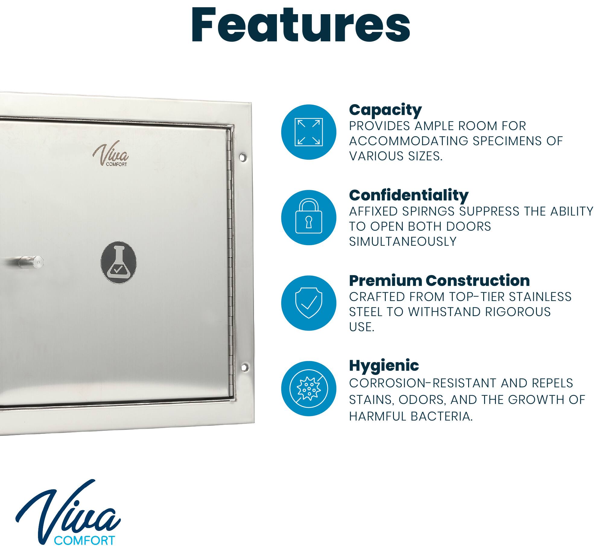 Features

Viva COMFORT

Capacity
PROVIDES AMPLE ROOM FOR ACCOMMODATING SPECIMENS OF VARIOUS SIZES.

Confidentiality
AFFIXED SPRINGS SUPPRESS THE ABILITY TO OPEN BOTH DOORS SIMULTANEOUSLY

Premium Construction
CRAFTED FROM TOP-TIER STAINLESS STEEL TO WITHSTAND RIGOROUS USE.

Hygienic
CORROSION-RESISTANT AND REPELS STAINS, ODORS, AND THE GROWTH OF HARMFUL BACTERIA.