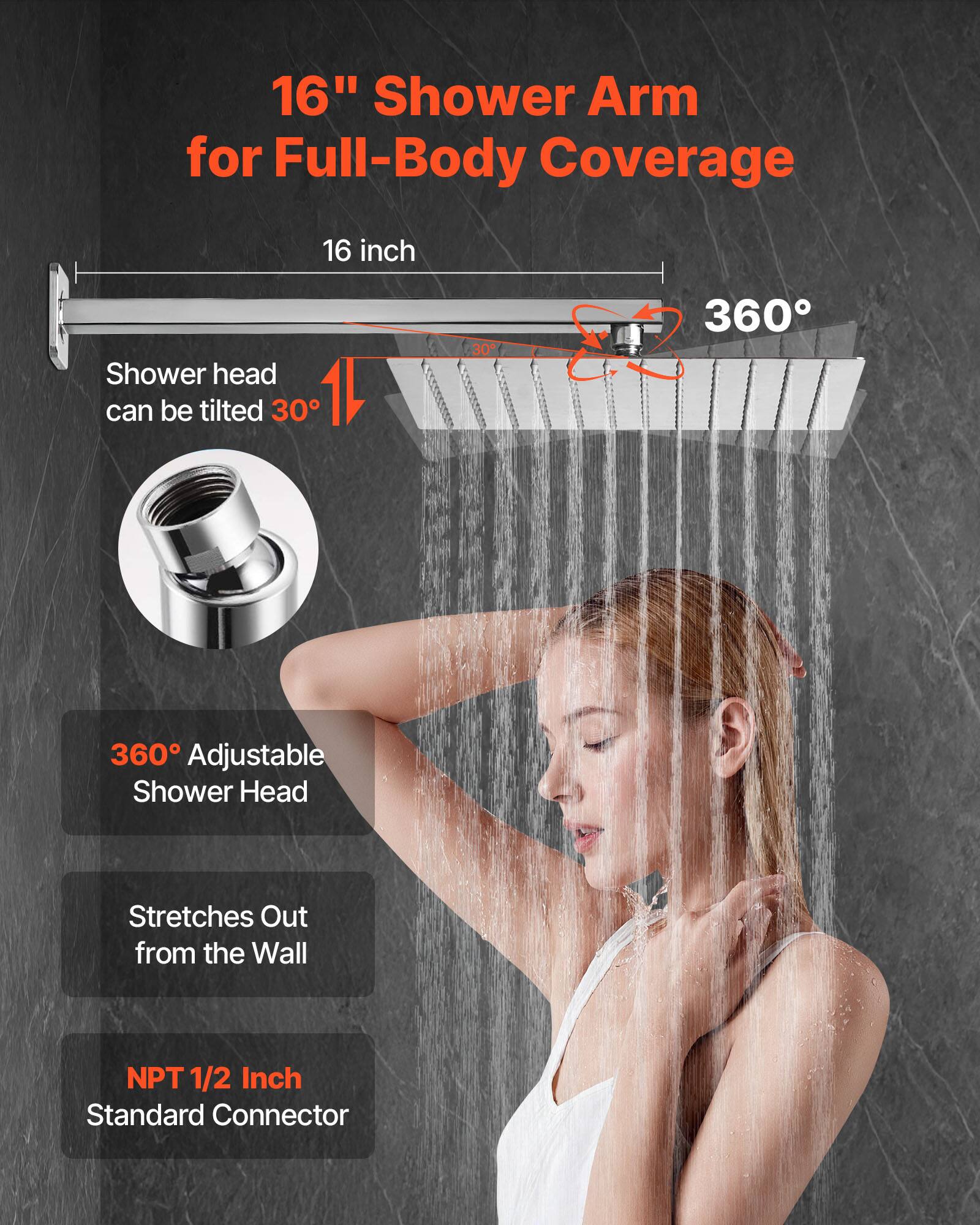 16" Shower Arm for Full-Body Coverage
16 inch
Shower head can be tilted 30°
360° Adjustable Shower Head
Stretches Out from the Wall
NPT 1/2 Inch Standard Connector