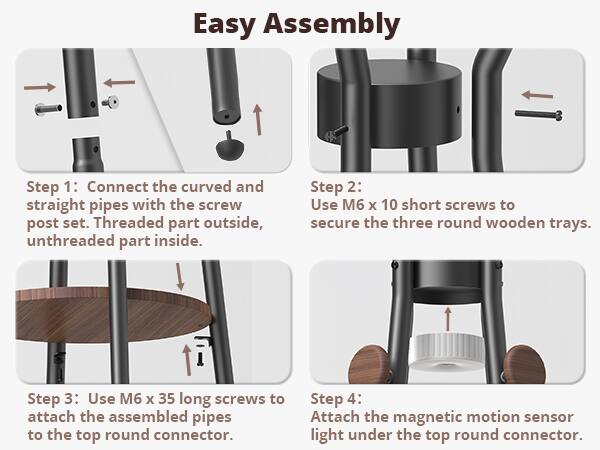 Easy Assembly

Step 1: Connect the curved and straight pipes with the screw post set. Threaded part outside, unthreaded part inside.

Step 2: Use M6 x 10 short screws to secure the three round wooden trays.

Step 3: Use M6 x 35 long screws to attach the assembled pipes to the top round connector.

Step 4: Attach the magnetic motion sensor light under the top round connector.