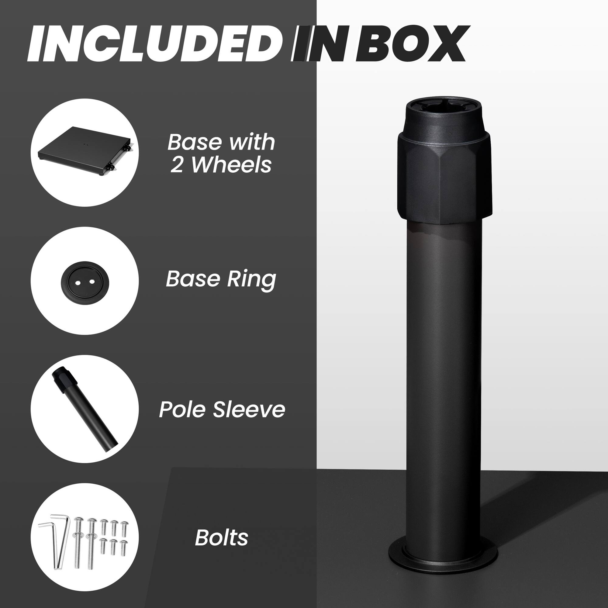 INCLUDED IN BOX

- Base with 2 Wheels
- Base Ring
- Pole Sleeve
- Bolts