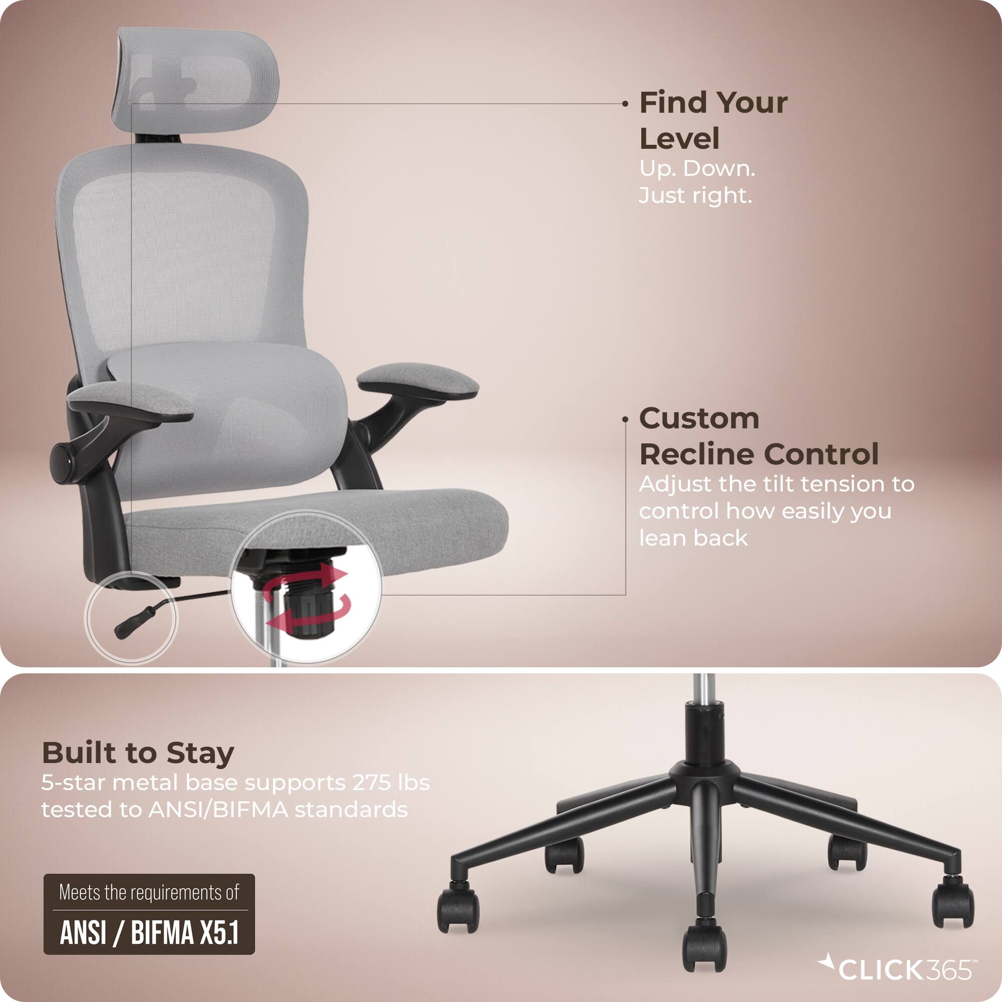 - Find Your Level  
  Up. Down.  
  Just right.

- Custom Recline Control  
  Adjust the tilt tension to control how easily you lean back

- Built to Stay  
  5-star metal base supports 275 lbs tested to ANSI/BIFMA standards

- Meets the requirements of  
  ANSI / BIFMA X5.1

- CLICK365