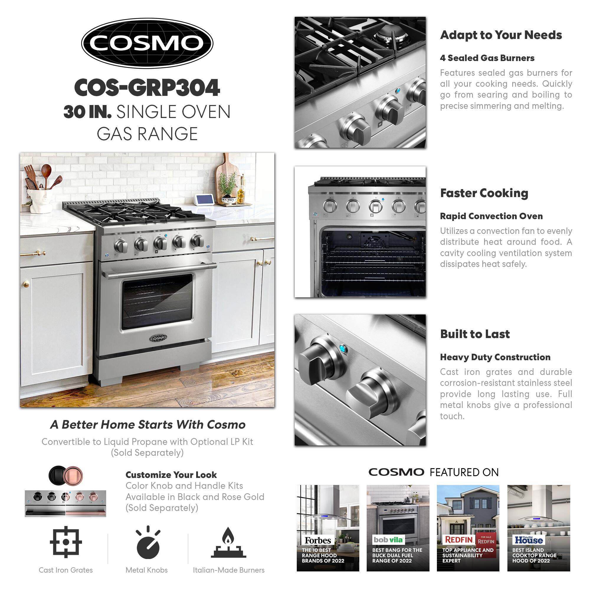 COSMO  
COS-GRP304  
30 IN. SINGLE OVEN GAS RANGE  

Adapt to Your Needs  
4 Sealed Gas Burners  
Features sealed gas burners for all your cooking needs. Quickly go from searing and boiling to precise simmering and melting.  

Faster Cooking  
Rapid Convection Oven  
Utilizes a convection fan to evenly distribute heat around food. A cavity cooling ventilation system dissipates heat safely.  

Built to Last  
Heavy Duty Construction  
Cast iron grates and durable corrosion-resistant stainless steel provide long lasting use. Full metal knobs give a professional touch.  

A Better Home Starts With Cosmo  
Convertible to Liquid Propane with Optional LP Kit (Sold Separately)  

Customize Your Look  
Color Knob and Handle Kits Available in Black and Rose Gold (Sold Separately)  

COSMO FEATURED ON  
Cast Iron Grates  
Metal Knobs  
Italian-Made Burners  

Forbes  
THE 10 BEST RANGE HOOD BRANDS OF 2022  

bob vila  
BEST BANG FOR THE BUCK DUAL FUEL RANGE OF 2022  

REDFIN  
TOP APPLIANCE AND SUSTAINABILITY  

House  
BEST