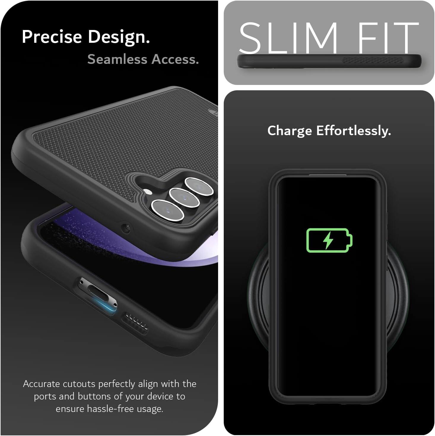 Precise Design.  
Seamless Access.  

SLIM FIT  

Charge Effortlessly.  

Accurate cutouts perfectly align with the ports and buttons of your device to ensure hassle-free usage.
