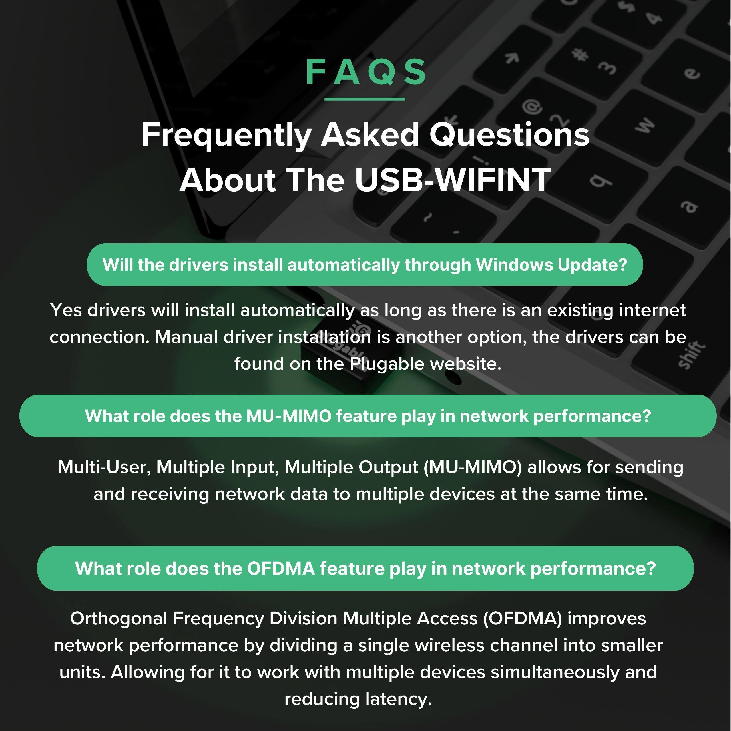 FAQS  
Frequently Asked Questions About The USB-WIFINT  

Will the drivers install automatically through Windows Update?  
Yes, drivers will install automatically as long as there is an existing internet connection. Manual driver installation is another option, the drivers can be found on the Plugable website.  

What role does the MU-MIMO feature play in network performance?  
Multi-User, Multiple Input, Multiple Output (MU-MIMO) allows for sending and receiving network data to multiple devices at the same time.  

What role does the OFDMA feature play in network performance?  
Orthogonal Frequency Division Multiple Access (OFDMA) improves network performance by dividing a single wireless channel into smaller units. Allowing for it to work with multiple devices simultaneously and reducing latency.