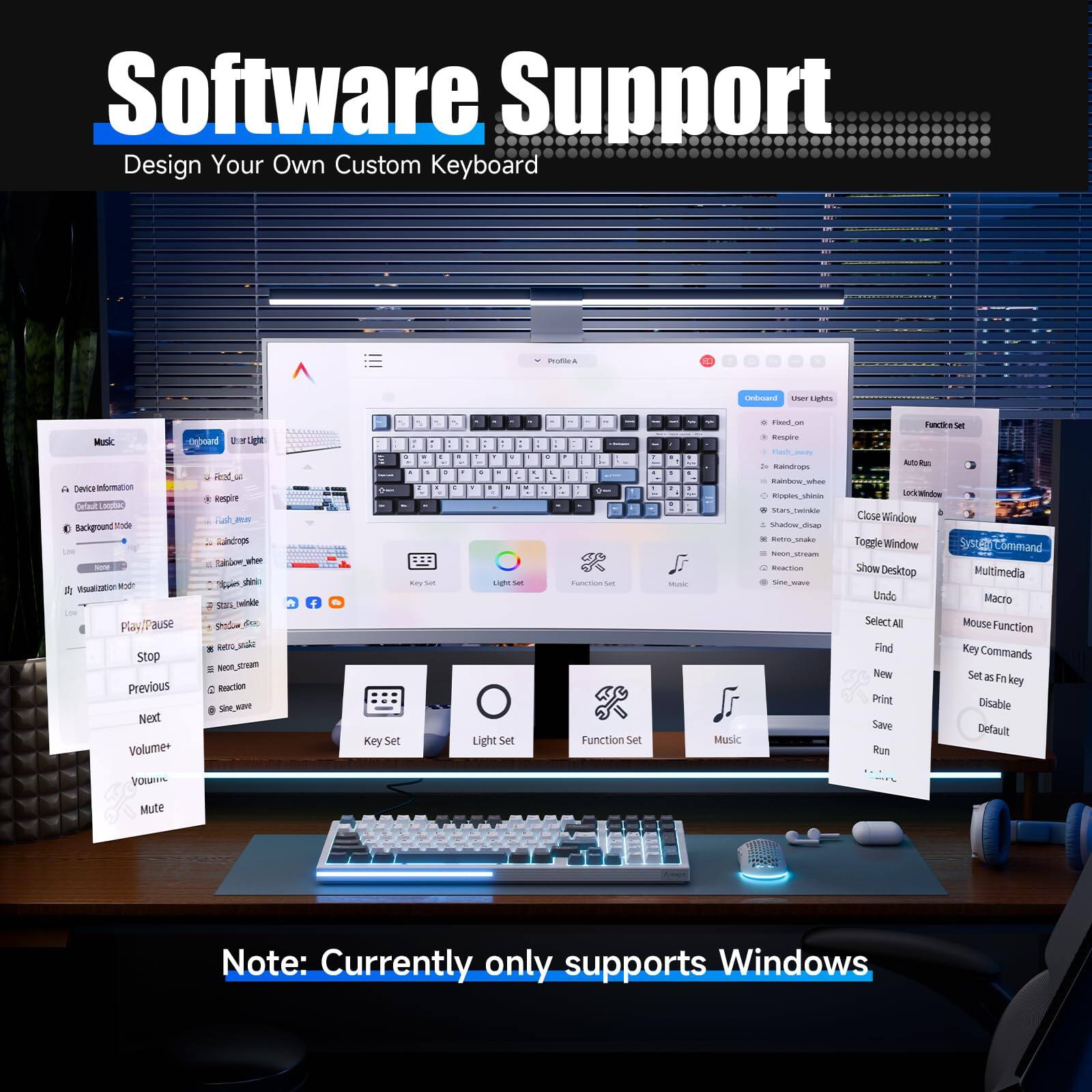 Software Support  
Design Your Own Custom Keyboard

- Device Information
- Background Mode
- Music
  - Play/Pause
  - Stop
  - Previous
  - Next
  - Volume+
  - Volume-
  - Mute
- Key Set
- Light Set
- Function Set
- Macro
- Multimedia
- User Lights
  - Fixed_on
  - Flash_mode
  - Rainbow_mode
  - Rainbow_wave
  - Shadow_slide
  - Retro_stroke
  - ToggleWindow
  - Close Window
  - Auto Run
  - LockWindow
- Show Desktop
- Undo
- Select All
- Find
- New
- Set as Fn key
- Key Commands
- Disable
- Print
- Save
- Run
- Default

Note: Currently only supports Windows