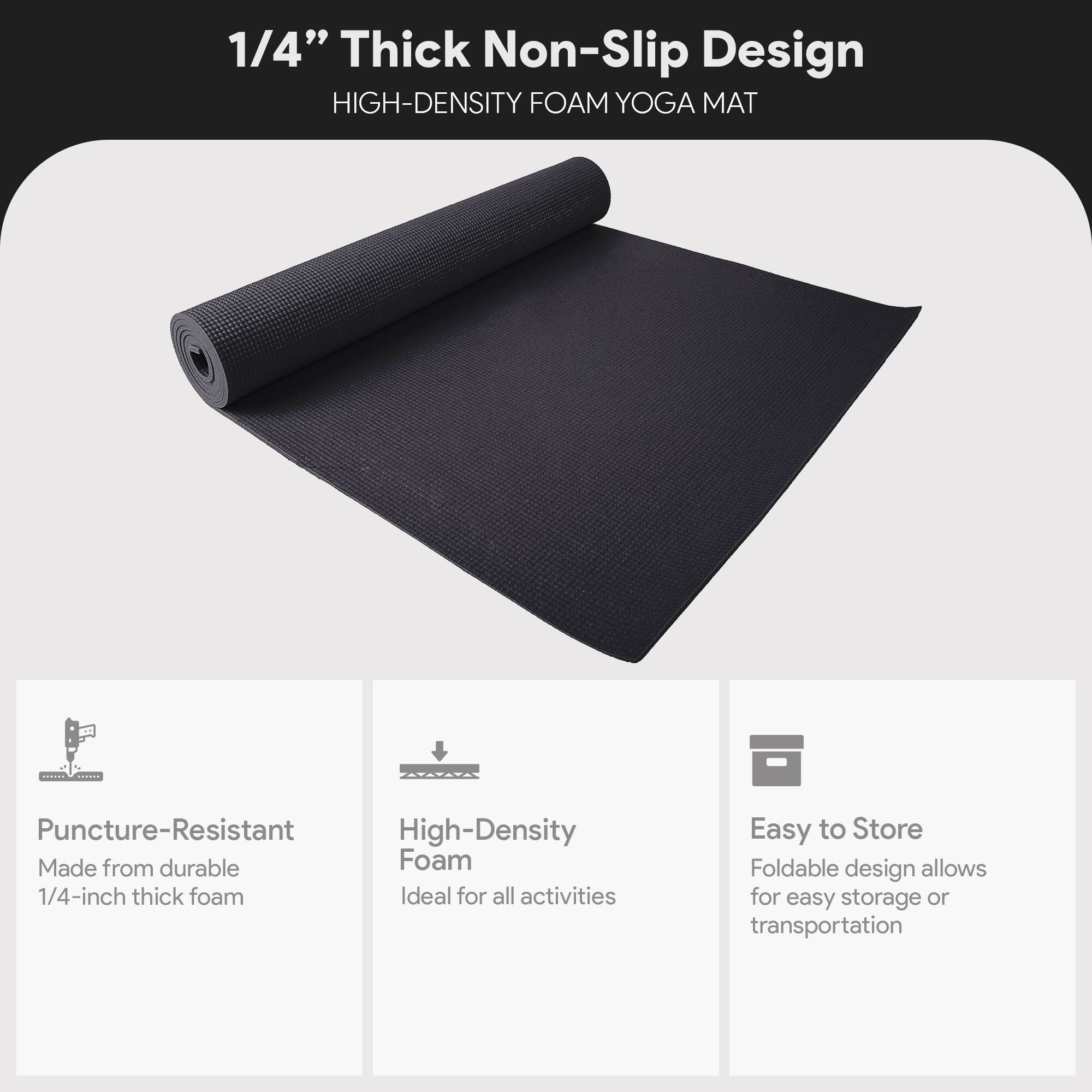 1/4" Thick Non-Slip Design  
HIGH-DENSITY FOAM YOGA MAT  

- Puncture-Resistant  
  Made from durable 1/4-inch thick foam  

- High-Density Foam  
  Ideal for all activities  

- Easy to Store  
  Foldable design allows for easy storage or transportation