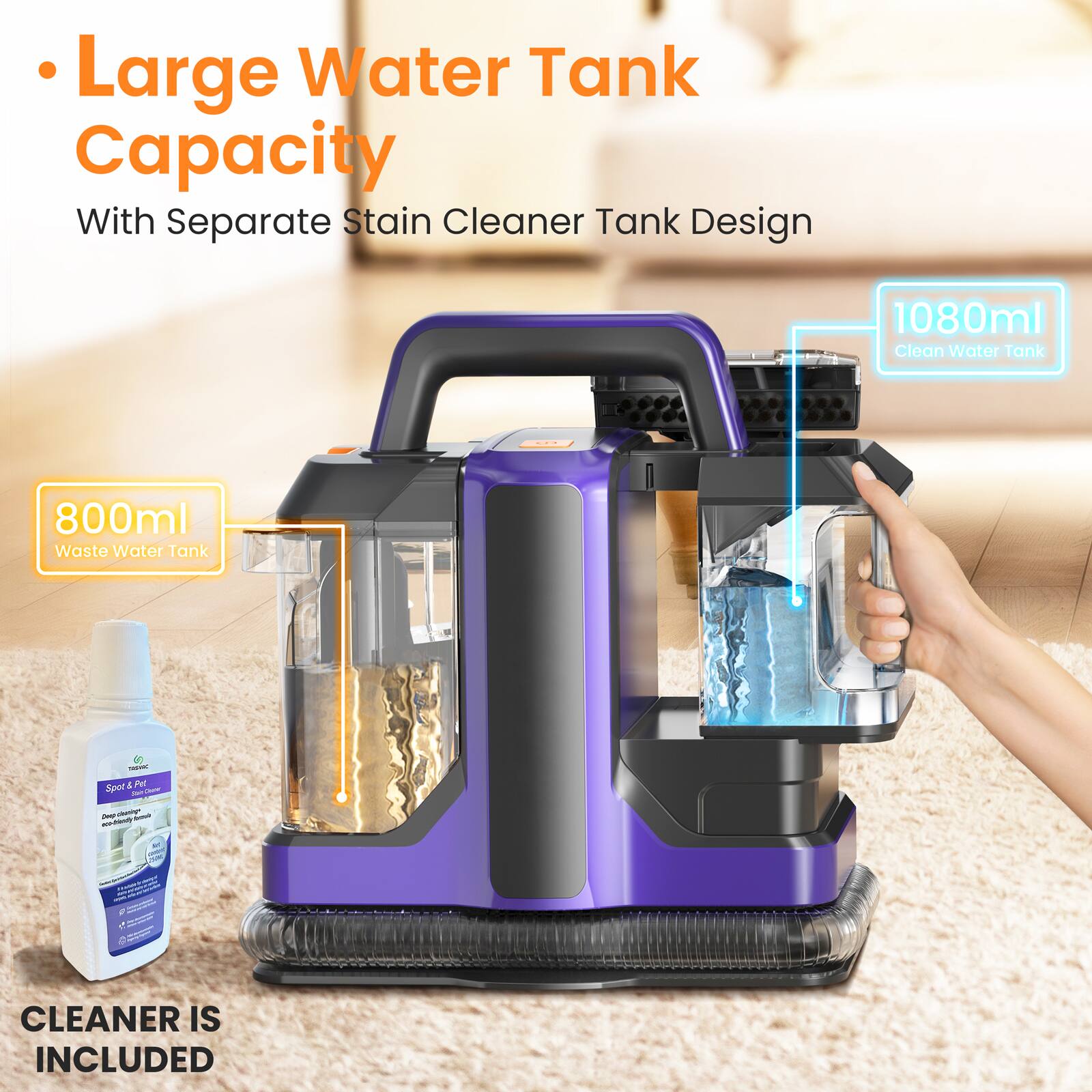 Large Water Tank Capacity  
With Separate Stain Cleaner Tank Design  
1080ml Clean Water Tank  
800ml Waste Water Tank  

CLEANER IS INCLUDED