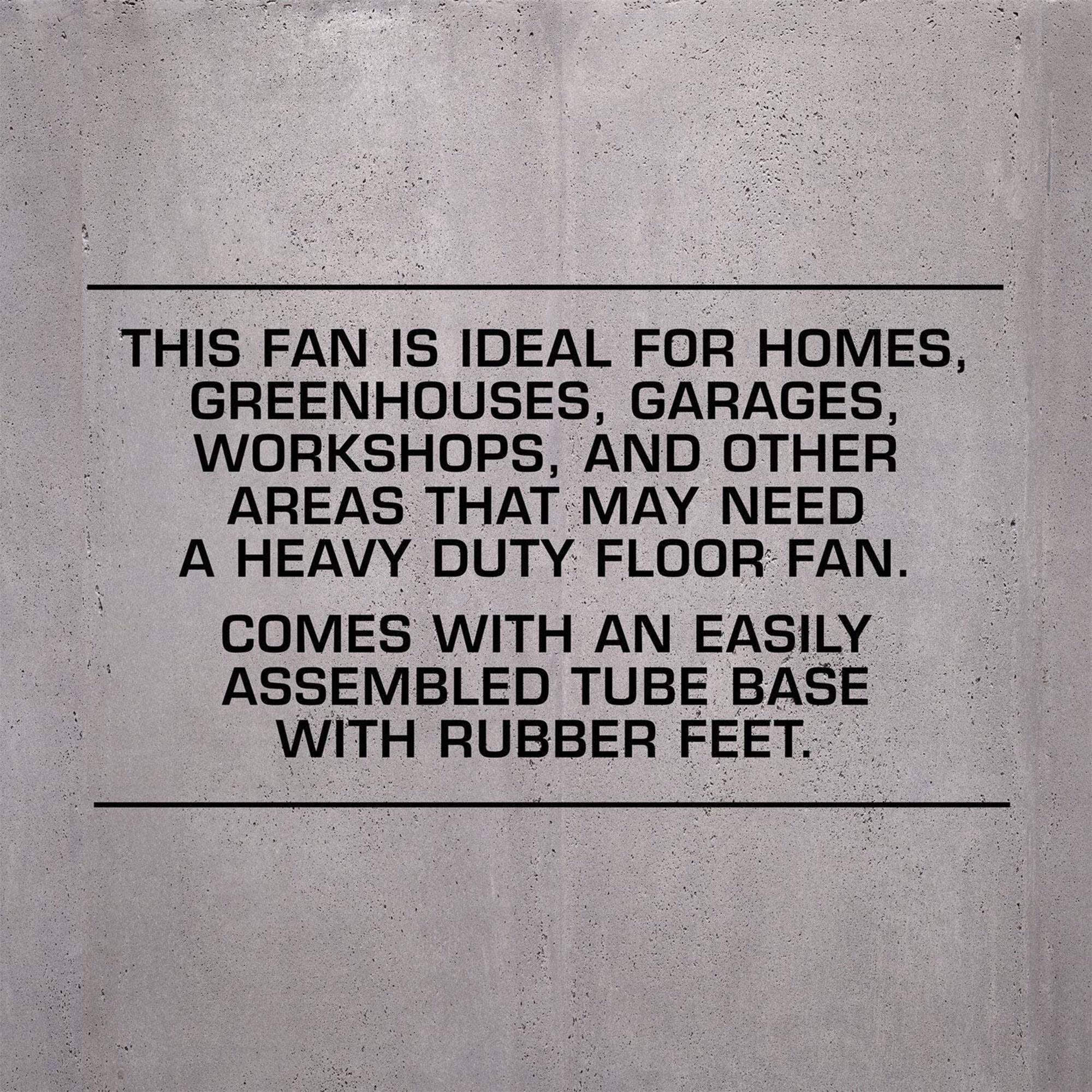 This fan is ideal for homes, greenhouses, garages, workshops, and other areas that may need a heavy duty floor fan. Comes with an easily assembled tube base with rubber feet.