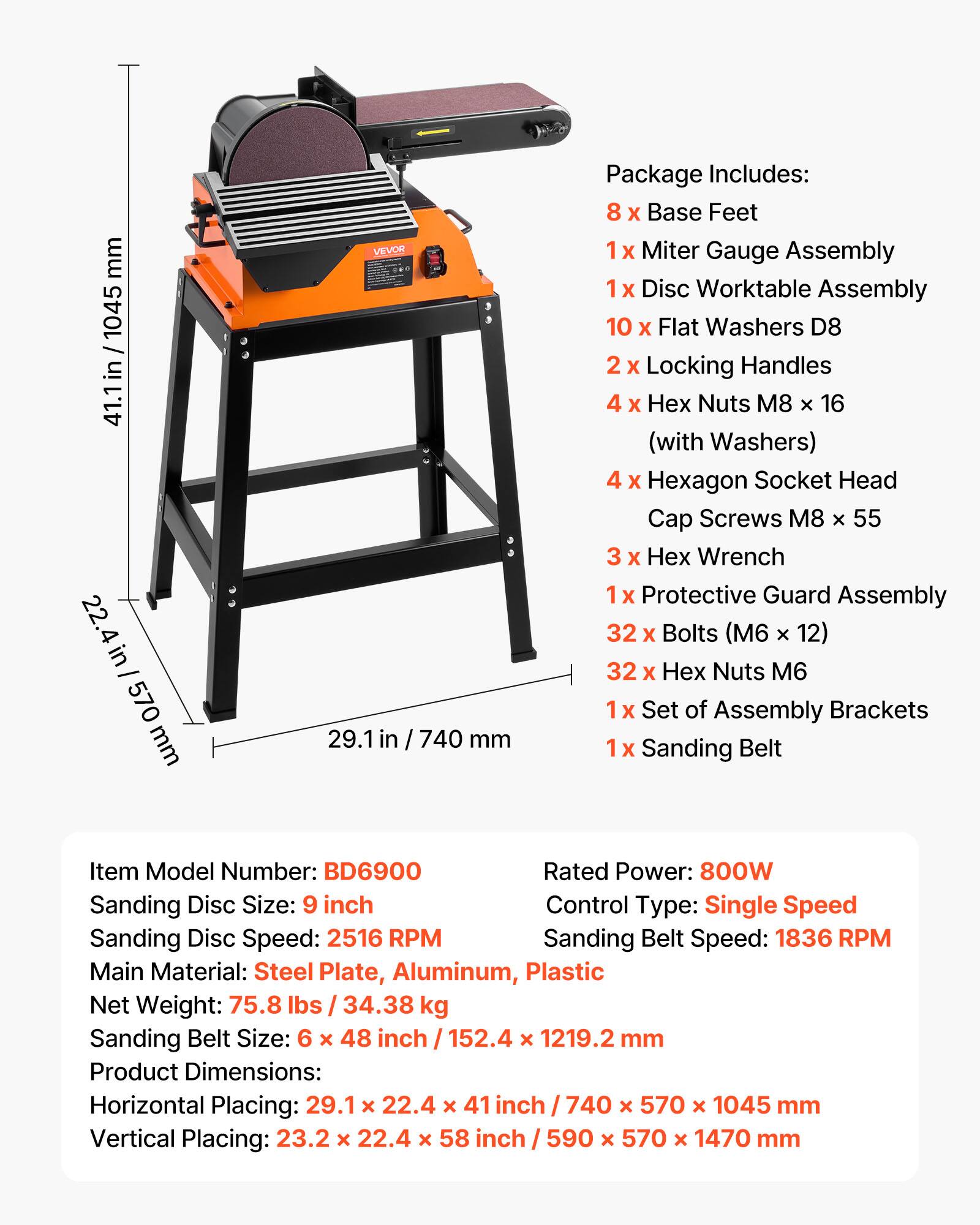 mm 1045 in 41.1 22.4 in 570 mm  
VEVOR 29.1 in 740 mm  
Package Includes:  
8 X Base Feet  
1 X Miter Gauge Assembly  
1 X Disc Worktable Assembly  
10 X Flat Washers D8  
2 X Locking Handles  
4 X Nuts M8 x 16 (with Washers)  
4 X Hexagon Socket Head Cap Screws M8 X 55  
3 X Wrench  
Protective Guard Assembly  
32 X Bolts (M6 x 12)  
32 X Nuts M6  
Set of Assembly Brackets  
Sanding Belt  

Item Model Number: BD6900  
Rated Power: 800W  
Sanding Disc Size: 9 inch  
Control Type: Single Speed  
Sanding Disc Speed: 2516 RPM  
Sanding Belt Speed: 1836 RPM  
Main Material: Steel Plate, Aluminum, Plastic  
Net Weight: 75.8 lbs 34.38 kg  
Sanding Belt Size: 6 x 48 inch 152.4 x 