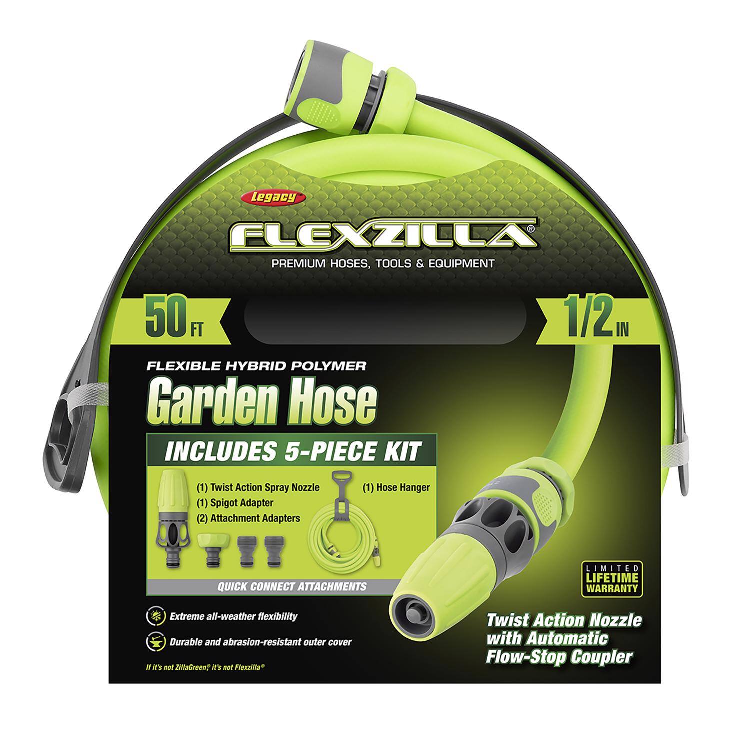 Legacy FLEXZILLA PREMIUM HOSES, TOOLS & EQUIPMENT  
50 FT 1/2 IN FLEXIBLE HYBRID POLYMER Garden Hose  
INCLUDES 5-PIECE KIT  
(1) Twist Action Spray Nozzle  
(1) Spigot Adapter  
(2) Attachment Adapters  
(1) Hose Hanger  
QUICK CONNECT ATTACHMENTS  
LIMITED LIFETIME WARRANTY  
Extreme all-weather flexibility  
Durable and abrasion-resistant outer cover  
It's not ZillaGreen? it's not Fizzzilla*  
Twist Action Nozzle with Automatic Flow-Stop Coupler