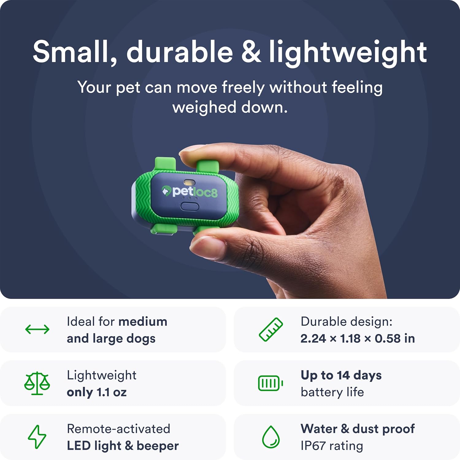 Small, durable & lightweight  
Your pet can move freely without feeling weighed down.

- Ideal for medium and large dogs
- Lightweight only 1.1 oz
- Durable design: 2.24 x 1.18 x 0.58 in
- Up to 14 days battery life
- Remote-activated LED light & beeper
- Water & dust proof IP67 rating