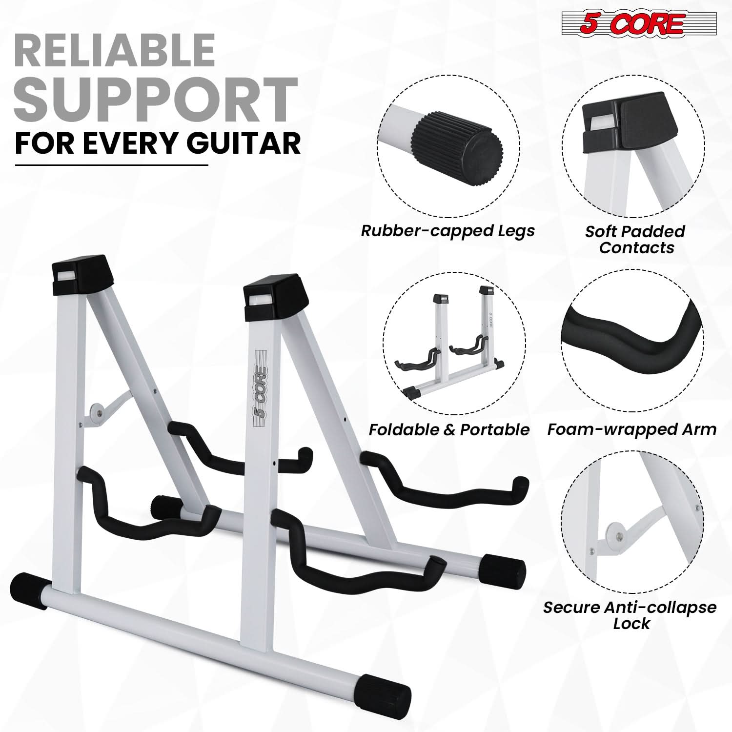 RELIABLE SUPPORT FOR EVERY GUITAR

5 CORE

- Rubber-capped Legs
- Soft Padded Contacts
- Foldable & Portable
- Foam-wrapped Arm
- Secure Anti-collapse Lock