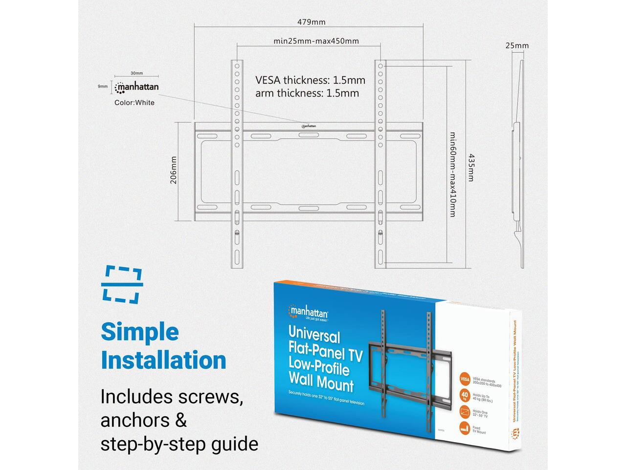 479mm  
min25mm-max450mm  
25mm  
30mm 9mm manhattan  
Color: White 206mm  
VESA thickness: 1.5mm arm thickness: 1.5mm  
min60mm-max410mm  
435mm  
manhattan UN just  
Simple Universal Installation Flat-Panel TV Low-Profile Wall Mount  
Includes securely holds one 32 of 55 screws, flat-panel television anchors & step-by-step guide  
VESA VESA Mandands 200x200 & 400x400  
Holds 60 30 vi Alt 3g (5g  
Holds One 32% 55* IN Fored Fir Mount  
Mount Walt Low-Profile TV Universat