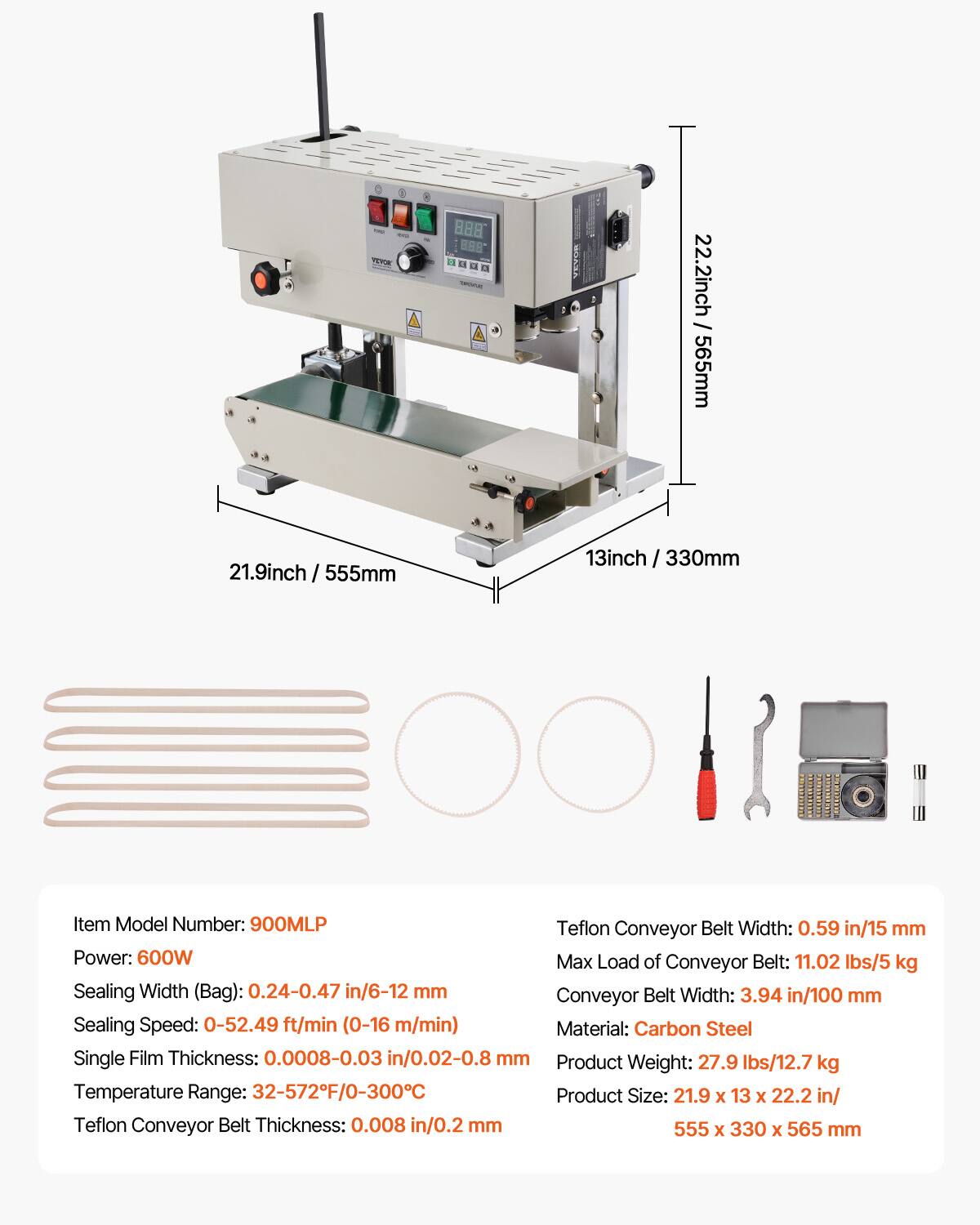 TE BA8 888 1

SOAA

22.2inch / 565mm
21.9inch / 555mm
3inch / 330
330mm

Item Model Number: 900MLP

Teflon Conveyor Belt Width: 0.59 in/15 mm

Power: 600W

Max Load of Conveyor Belt: 11.02 lbs/5 kg

Sealing Width (Bag): 0.24-0.47 in/6-12 mm

Conveyor Belt Width: 3.94 in/100 mm

Sealing Speed: 0-52.49 ft/min (0-16 m/min)

Material: Carbon Steel

Single Film Thickness: 0.0008-0.03 in/0.02-0.8 mm

Product Weight: 27.9 lbs/12.7 kg

Temperature Range: 32-572F/0-300C

Product Size: 21.9 x 13 x 22.2 in/

T