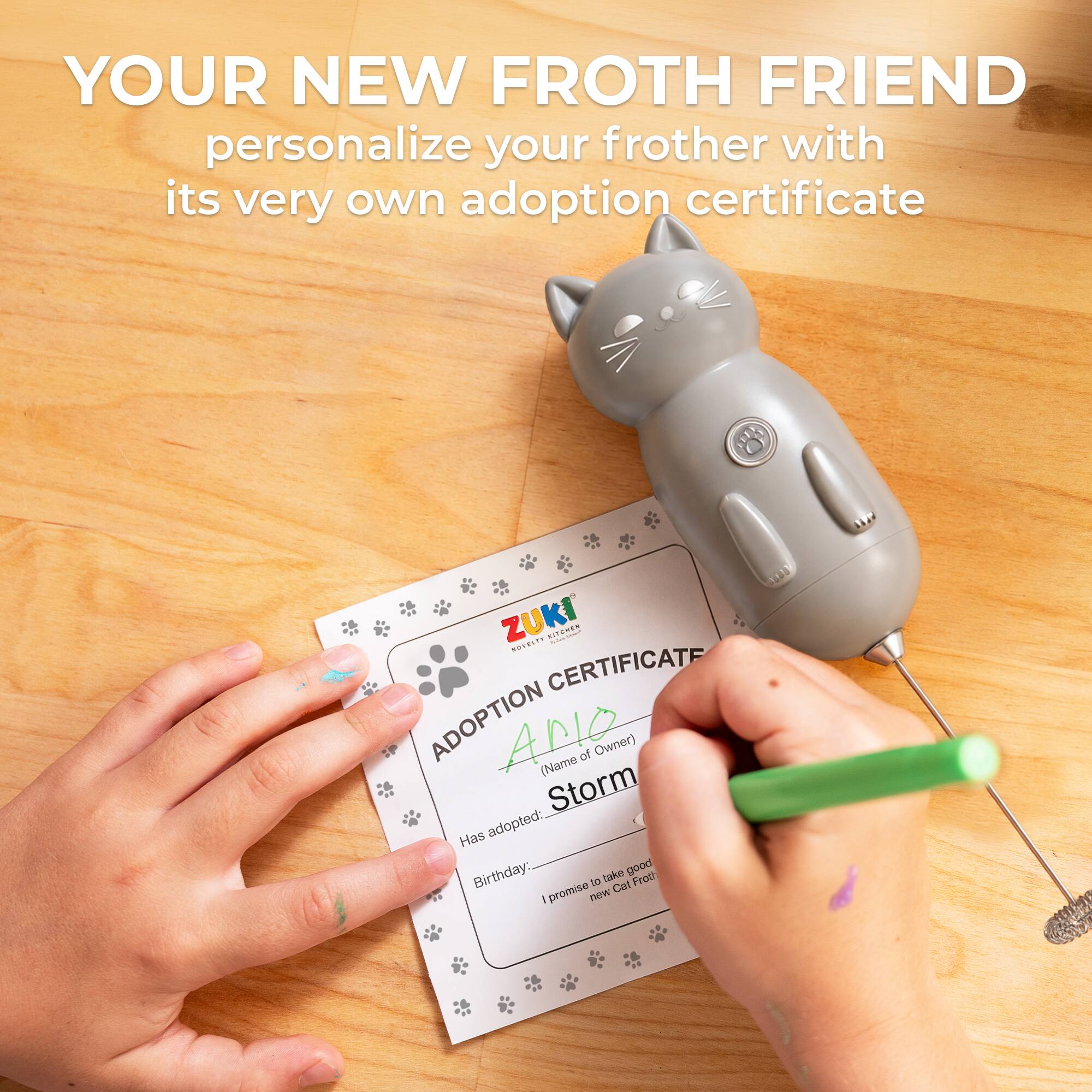 YOUR NEW FROTH FRIEND personalize your frother with its very own adoption certificate

ZUKI

ADOPTION CERTIFICATE

(Name of Owner) Storm

Has adopted: new Cat Frot

promise to take good care of it